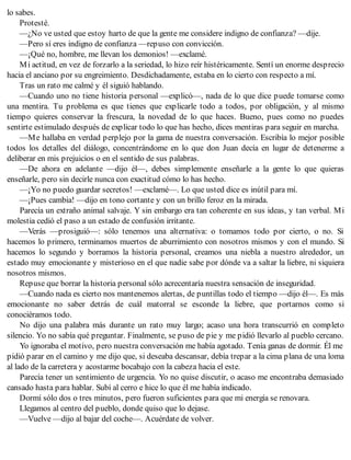 lo sabes.
Protesté.
—¿No ve usted que estoy harto de que la gente me considere indigno de confianza? —dije.
—Pero sí eres indigno de confianza —repuso con convicción.
—¡Qué no, hombre, me llevan los demonios! —exclamé.
Mi actitud, en vez de forzarlo a la seriedad, lo hizo reír histéricamente. Sentí un enorme desprecio
hacia el anciano por su engreimiento. Desdichadamente, estaba en lo cierto con respecto a mí.
Tras un rato me calmé y él siguió hablando.
—Cuando uno no tiene historia personal —explicó—, nada de lo que dice puede tomarse como
una mentira. Tu problema es que tienes que explicarle todo a todos, por obligación, y al mismo
tiempo quieres conservar la frescura, la novedad de lo que haces. Bueno, pues como no puedes
sentirte estimulado después de explicar todo lo que has hecho, dices mentiras para seguir en marcha.
—Me hallaba en verdad perplejo por la gama de nuestra conversación. Escribía lo mejor posible
todos los detalles del diálogo, concentrándome en lo que don Juan decía en lugar de detenerme a
deliberar en mis prejuicios o en el sentido de sus palabras.
—De ahora en adelante —dijo él—, debes simplemente enseñarle a la gente lo que quieras
enseñarle, pero sin decirle nunca con exactitud cómo lo has hecho.
—¡Yo no puedo guardar secretos! —exclamé—. Lo que usted dice es inútil para mí.
—¡Pues cambia! —dijo en tono cortante y con un brillo feroz en la mirada.
Parecía un extraño animal salvaje. Y sin embargo era tan coherente en sus ideas, y tan verbal. Mi
molestia cedió el paso a un estado de confusión irritante.
—Verás —prosiguió—: sólo tenemos una alternativa: o tomamos todo por cierto, o no. Si
hacemos lo primero, terminamos muertos de aburrimiento con nosotros mismos y con el mundo. Si
hacemos lo segundo y borramos la historia personal, creamos una niebla a nuestro alrededor, un
estado muy emocionante y misterioso en el que nadie sabe por dónde va a saltar la liebre, ni siquiera
nosotros mismos.
Repuse que borrar la historia personal sólo acrecentaría nuestra sensación de inseguridad.
—Cuando nada es cierto nos mantenemos alertas, de puntillas todo el tiempo —dijo él—. Es más
emocionante no saber detrás de cuál matorral se esconde la liebre, que portarnos como si
conociéramos todo.
No dijo una palabra más durante un rato muy largo; acaso una hora transcurrió en completo
silencio. Yo no sabía qué preguntar. Finalmente, se puso de pie y me pidió llevarlo al pueblo cercano.
Yo ignoraba el motivo, pero nuestra conversación me había agotado. Tenía ganas de dormir. Él me
pidió parar en el camino y me dijo que, si deseaba descansar, debía trepar a la cima plana de una loma
al lado de la carretera y acostarme bocabajo con la cabeza hacia el este.
Parecía tener un sentimiento de urgencia. Yo no quise discutir, o acaso me encontraba demasiado
cansado hasta para hablar. Subí al cerro e hice lo que él me había indicado.
Dormí sólo dos o tres minutos, pero fueron suficientes para que mi energía se renovara.
Llegamos al centro del pueblo, donde quiso que lo dejase.
—Vuelve —dijo al bajar del coche—. Acuérdate de volver.
 