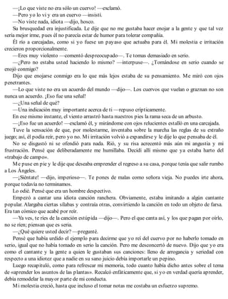 —¡Lo que viste no era sólo un cuervo! —exclamó.
—Pero yo lo vi y era un cuervo —insistí.
—No viste nada, idiota —dijo, hosco.
Su brusquedad era injustificada. Le dije que no me gustaba hacer enojar a la gente y que tal vez
sería mejor irme, pues él no parecía estar de humor para tolerar compañía.
Él río a carcajadas, como si yo fuese un payaso que actuaba para él. Mi molestia e irritación
crecieron proporcionalmente.
—Eres muy violento —comentó despreocupado—. Te tomas demasiado en serio.
—¿Pero no estaba usted haciendo lo mismo? —interpuse—. ¿Tomándose en serio cuando se
enojó conmigo?
Dijo que enojarse conmigo era lo que más lejos estaba de su pensamiento. Me miró con ojos
penetrantes.
—Lo que viste no era un acuerdo del mundo —dijo—. Los cuervos que vuelan o graznan no son
nunca un acuerdo. ¡Eso fue una señal!
—¿Una señal de qué?
—Una indicación muy importante acerca de ti —repuso crípticamente.
En ese mismo instante, el viento arrastró hasta nuestros pies la rama seca de un arbusto.
—¡Eso fue un acuerdo! —exclamó él, y mirándome con ojos relucientes estalló en una carcajada.
Tuve la sensación de que, por molestarme, inventaba sobre la marcha las reglas de su extraño
juego; así, él podía reír, pero yo no. Mi irritación volvió a expandirse y le dije lo que pensaba de él.
No se disgustó ni se ofendió para nada. Rió, y su risa acrecentó más aún mi angustia y mi
frustración. Pensé que deliberadamente me humillaba. Decidí allí mismo que ya estaba harto del
«trabajo de campo».
Me puse en pie y le dije que deseaba emprender el regreso a su casa, porque tenía que salir rumbo
a Los Ángeles.
—¡Siéntate! —dijo, imperioso—. Te pones de malas como señora vieja. No puedes irte ahora,
porque todavía no terminamos.
Lo odié. Pensé que era un hombre despectivo.
Empezó a cantar una idiota canción ranchera. Obviamente, estaba imitando a algún cantante
popular. Alargaba ciertas sílabas y contraía otras, convirtiendo la canción en todo un objeto de farsa.
Era tan cómico que acabé por reír.
—Ya ves, te ríes de la canción estúpida —dijo—. Pero el que canta así, y los que pagan por oírlo,
no se ríen; piensan que es seria.
—¿Qué quiere usted decir? —pregunté.
Pensé que había urdido el ejemplo para decirme que yo reí del cuervo por no haberlo tomado en
serio, igual que no había tomado en serio la canción. Pero me desconcertó de nuevo. Dijo que yo era
como el cantante y la gente a quien le gustaban sus canciones: lleno de arrogancia y seriedad con
respecto a una idiotez que a nadie en su sano juicio debía importarle un pepino.
Luego recapituló, como para refrescar mi memoria, todo cuanto había dicho antes sobre el tema
de «aprender los asuntos de las plantas». Recalcó enfáticamente que, si yo en verdad quería aprender,
debía remodelar la mayor parte de mi conducta.
Mi molestia creció, hasta que incluso el tomar notas me costaba un esfuerzo supremo.
 