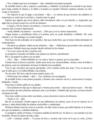 —Voy a hablar aquí con mi amiguita —dijo, señalando una planta pequeña.
Se arrodilló frente a ella y empezó a acariciarla y a hablarle. Al principio no entendí lo que decía,
pero luego cambió de idioma y le habló a la planta en español. Parloteó sandeces durante un rato.
Luego se incorporó.
—No importa lo que le digas a una planta —dijo—. Lo mismo da que inventes las palabras; lo
importante es sentir que te cae bien y tratarla como tu igual.
Explicó que alguien que corta plantas debe disculparse cada vez por hacerlo, y asegurarles que
algún día su propio cuerpo les servirá de alimento.
—Conque, a fin de cuentas, las plantas y nosotros estamos parejos —dijo—. Ni ellas ni nosotros
tenemos más ni menos importancia.
—Anda, háblale a la plantita —me instó—. Dile que ya no te sientes importante.
Llegué incluso a arrodillarme frente a la planta, pero no pude decidirme a hablarle. Me sentí
ridículo y reí. Sin embargo, no estaba enojado.
Don Juan me dio palmadas en la espalda y dijo que estaba bien, que al menos había dominado mi
temperamento.
—De ahora en adelante, habla con las plantitas —dijo—. Habla hasta que pierdas todo sentido de
importancia. Háblales hasta que puedas hacerlo enfrente de los demás.
—Ve a esos cerros de ahí y practica solo.
Le pregunté si bastaba con hablar a las plantas en silencio, mentalmente.
Rió y me golpeó la cabeza con un dedo.
—¡No! —dijo—. Debes hablarles en voz clara y fuerte si quieres que te respondan.
Caminé hasta el área en cuestión, riendo para mí de sus excentricidades. Incluso traté de hablar a
las plantas, pero mi sentimiento de hacer el ridículo era avasallador.
Tras lo que consideré una espera apropiada, volví a donde estaba don Juan. Tuve la certeza de
que él sabía que yo no había hablado a las plantas.
No me miró. Me hizo seña de tomar asiento junto a él.
—Obsérvame con cuidado —dijo—. Voy a platicar con mi amiguita.
Se arrodilló frente a una planta pequeña y durante unos minutos movió y contorsionó el cuerpo,
hablando y riendo.
Pensé que se había salido de sus cabales.
—Esta plantita me dijo que te dijera que es buena para comer —dijo al ponerse en pie—. Me dijo
que un manojo de estas plantitas mantiene sano a un hombre. También dijo que hay un buen montón
creciendo por allá.
Don Juan señaló un área sobre una ladera, a unos doscientos metros de distancia.
—Vamos a ver —dijo.
Reí de su actuación. Estaba seguro de que hallaríamos las plantas, pues él era un experto en el
terreno y sabía dónde hallar las plantas comestibles y medicinales.
Mientras íbamos hacia la zona en cuestión, me dijo como al acaso que debía fijarme en la planta,
por que era alimento y también medicina.
Le pregunté, medio en broma, si la planta acababa de decirle eso. Se detuvo y me examinó con aire
incrédulo. Meneó la cabeza de lado a lado.
—¡Ah! —exclamó, riendo—. Te pasas de listo y resultas más tonto de lo que yo creía. ¿Cómo
 