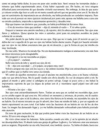 como mi amigo había dicho, la cosa era peor aún: estaba loco. Sentí renacer las tremendas dudas y
temores que había experimentado antes. Creía haber superado eso. De hecho, no tuve ninguna
dificultad para convencerme de que deseaba visitarlo nuevamente. Sin embargo, la idea de que acaso
yo mismo estaba algo loco se coló en mi mente cuando advertí que me gustaba estar con él. Su idea de
que mi sentimiento de importancia era un obstáculo, me había producido un verdadero impacto. Pero
todo eso era al parecer un mero ejercicio intelectual por parte mía; apenas me hallaba cara a cara con
su extraña conducta, empezaba a experimentar aprensión y deseaba irme.
Dije que éramos tan distintos que, pensaba, no había posibilidad de llevarnos bien.
—Uno de nosotros tiene que cambiar —dijo él, mirando el suelo—. Y tú sabes quién.
Empezó a tararear una canción ranchera y, de repente, alzó la cabeza para mirarme. Sus ojos eran
fieros y ardientes. Quise apartar los míos o cerrarlos, pero para mi completo asombro no pude
zafarme de su mirada.
Me pidió decirle lo que había visto en sus ojos. Dije que no vi nada, pero él insistió en que yo
debía dar voz a aquello de lo que sus ojos me habían hecho darme cuenta. Pugné por hacerle entender
que sus ojos no me daban conciencia más que de mi desazón, y que la forma en que me miraba era
muy incómoda.
No me soltó. Mantuvo la mirada fija. No era declaradamente maligna ni amenazante; era más bien
un mirar misterioso pero desagradable.
Me preguntó si no me recordaba un pájaro.
—¿Un pájaro? —exclamé.
Soltó una risita de niño y apartó sus ojos de mí.
—Sí —dijo con suavidad—. ¡Un pájaro, un pájaro muy raro!
Volvió a atrapar mis ojos con los suyos y me ordenó recordar. Dijo con extraordinaria convicción
que él «sabía» que yo había visto antes esa mirada.
Mi sentir de aquellos momentos era que el anciano me encolerizaba, pese a mi buena voluntad,
cada vez que abría la boca. Me le quedé viendo con obvio desafío. En vez de enojarse echó a reír. Se
golpeó el muslo y gritó como si cabalgara un potro salvaje. Luego se puso serio y me indicó la
importancia suprema de que yo dejara de pelear con él y recordarse aquel pájaro raro del cual
hablaba.
—Mírame a los ojos —dijo.
Sus ojos eran extraordinariamente fieros. Tenían un aura que en verdad me recordaba algo, pero
yo no estaba seguro de qué cosa era. Me esforcé un momento y entonces, de pronto, me di cuenta:
no la forma de los ojos ni de la cabeza, sino cierta fría fiereza en la mirada, me recordaba los ojos de
un halcón. En el mismo instante en que lo advertí, don Juan me miraba de lado, y por un segundo mi
mente experimentó un caos total. Creí haber visto las facciones de un halcón en vez de los de don
Juan. La imagen fue demasiado fugaz y yo me hallaba demasiado sobresaltado para haberle prestado
más atención.
En tono de gran excitación, le dije que podría jurar haber visto las facciones de un halcón en su
rostro. Él tuvo otro ataque de risa.
He visto cómo miran los halcones. Solía cazarlos cuando era niño, y en la opinión de mi abuelo
me desempeñaba bien. El abuelo tenía una granja de gallinas Leghorn y los halcones eran una amenaza
para su negocio. Dispararles no era sólo funcional, sino también «justo». Yo había olvidado, hasta ese
 