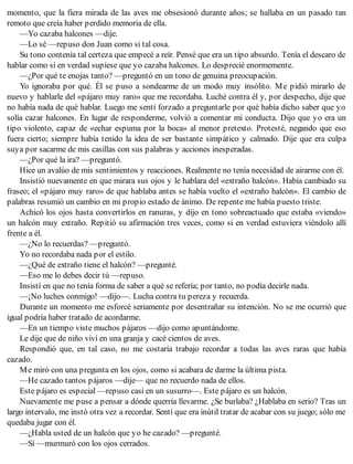 momento, que la fiera mirada de las aves me obsesionó durante años; se hallaba en un pasado tan
remoto que creía haber perdido memoria de ella.
—Yo cazaba halcones —dije.
—Lo sé —repuso don Juan como si tal cosa.
Su tono contenía tal certeza que empecé a reír. Pensé que era un tipo absurdo. Tenía el descaro de
hablar como si en verdad supiese que yo cazaba halcones. Lo desprecié enormemente.
—¿Por qué te enojas tanto? —preguntó en un tono de genuina preocupación.
Yo ignoraba por qué. Él se puso a sondearme de un modo muy insólito. Me pidió mirarlo de
nuevo y hablarle del «pájaro muy raro» que me recordaba. Luché contra él y, por despecho, dije que
no había nada de qué hablar. Luego me sentí forzado a preguntarle por qué había dicho saber que yo
solía cazar halcones. En lugar de responderme, volvió a comentar mi conducta. Dijo que yo era un
tipo violento, capaz de «echar espuma por la boca» al menor pretexto. Protesté, negando que eso
fuera cierto; siempre había tenido la idea de ser bastante simpático y calmado. Dije que era culpa
suya por sacarme de mis casillas con sus palabras y acciones inesperadas.
—¿Por qué la ira? —preguntó.
Hice un avalúo de mis sentimientos y reacciones. Realmente no tenía necesidad de airarme con él.
Insistió nuevamente en que mirara sus ojos y le hablara del «extraño halcón». Había cambiado su
fraseo; el «pájaro muy raro» de que hablaba antes se había vuelto el «extraño halcón». El cambio de
palabras resumió un cambio en mi propio estado de ánimo. De repente me había puesto triste.
Achicó los ojos hasta convertirlos en ranuras, y dijo en tono sobreactuado que estaba «viendo»
un halcón muy extraño. Repitió su afirmación tres veces, como si en verdad estuviera viéndolo allí
frente a él.
—¿No lo recuerdas? —preguntó.
Yo no recordaba nada por el estilo.
—¿Qué de extraño tiene el halcón? —pregunté.
—Eso me lo debes decir tú —repuso.
Insistí en que no tenía forma de saber a qué se refería; por tanto, no podía decirle nada.
—¡No luches conmigo! —dijo—. Lucha contra tu pereza y recuerda.
Durante un momento me esforcé seriamente por desentrañar su intención. No se me ocurrió que
igual podría haber tratado de acordarme.
—En un tiempo viste muchos pájaros —dijo como apuntándome.
Le dije que de niño viví en una granja y cacé cientos de aves.
Respondió que, en tal caso, no me costaría trabajo recordar a todas las aves raras que había
cazado.
Me miró con una pregunta en los ojos, como si acabara de darme la última pista.
—He cazado tantos pájaros —dije— que no recuerdo nada de ellos.
Este pájaro es especial —repuso casi en un susurro—. Este pájaro es un halcón.
Nuevamente me puse a pensar a dónde querría llevarme. ¿Se burlaba? ¿Hablaba en serio? Tras un
largo intervalo, me instó otra vez a recordar. Sentí que era inútil tratar de acabar con su juego; sólo me
quedaba jugar con él.
—¿Habla usted de un halcón que yo he cazado? —pregunté.
—Sí —murmuró con los ojos cerrados.
 