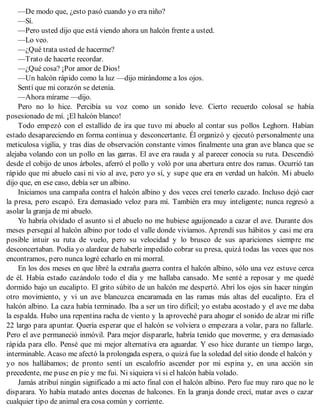 —De modo que, ¿esto pasó cuando yo era niño?
—Sí.
—Pero usted dijo que está viendo ahora un halcón frente a usted.
—Lo veo.
—¿Qué trata usted de hacerme?
—Trato de hacerte recordar.
—¿Qué cosa? ¡Por amor de Dios!
—Un halcón rápido como la luz —dijo mirándome a los ojos.
Sentí que mi corazón se detenía.
—Ahora mírame —dijo.
Pero no lo hice. Percibía su voz como un sonido leve. Cierto recuerdo colosal se había
posesionado de mí. ¡El halcón blanco!
Todo empezó con el estallido de ira que tuvo mi abuelo al contar sus pollos Leghorn. Habían
estado desapareciendo en forma continua y desconcertante. Él organizó y ejecutó personalmente una
meticulosa vigilia, y tras días de observación constante vimos finalmente una gran ave blanca que se
alejaba volando con un pollo en las garras. El ave era rauda y al parecer conocía su ruta. Descendió
desde el cobijo de unos árboles, aferró el pollo y voló por una abertura entre dos ramas. Ocurrió tan
rápido que mi abuelo casi ni vio al ave, pero yo sí, y supe que era en verdad un halcón. Mi abuelo
dijo que, en ese caso, debía ser un albino.
Iniciamos una campaña contra el halcón albino y dos veces creí tenerlo cazado. Incluso dejó caer
la presa, pero escapó. Era demasiado veloz para mí. También era muy inteligente; nunca regresó a
asolar la granja de mi abuelo.
Yo habría olvidado el asunto si el abuelo no me hubiese aguijoneado a cazar el ave. Durante dos
meses perseguí al halcón albino por todo el valle donde vivíamos. Aprendí sus hábitos y casi me era
posible intuir su ruta de vuelo, pero su velocidad y lo brusco de sus apariciones siempre me
desconcertaban. Podía yo alardear de haberle impedido cobrar su presa, quizá todas las veces que nos
encontramos, pero nunca logré echarlo en mi morral.
En los dos meses en que libré la extraña guerra contra el halcón albino, sólo una vez estuve cerca
de él. Había estado cazándolo todo el día y me hallaba cansado. Me senté a reposar y me quedé
dormido bajo un eucalipto. El grito súbito de un halcón me despertó. Abrí los ojos sin hacer ningún
otro movimiento, y vi un ave blancuzca encaramada en las ramas más altas del eucalipto. Era el
halcón albino. La caza había terminado. Iba a ser un tiro difícil; yo estaba acostado y el ave me daba
la espalda. Hubo una repentina racha de viento y la aproveché para ahogar el sonido de alzar mi rifle
22 largo para apuntar. Quería esperar que el halcón se volviera o empezara a volar, para no fallarle.
Pero el ave permaneció inmóvil. Para mejor dispararle, habría tenido que moverme, y era demasiado
rápida para ello. Pensé que mi mejor alternativa era aguardar. Y eso hice durante un tiempo largo,
interminable. Acaso me afectó la prolongada espera, o quizá fue la soledad del sitio donde el halcón y
yo nos hallábamos; de pronto sentí un escalofrío ascender por mi espina y, en una acción sin
precedente, me puse en pie y me fui. Ni siquiera vi si el halcón había volado.
Jamás atribuí ningún significado a mi acto final con el halcón albino. Pero fue muy raro que no le
disparara. Yo había matado antes docenas de halcones. En la granja donde crecí, matar aves o cazar
cualquier tipo de animal era cosa común y corriente.
 