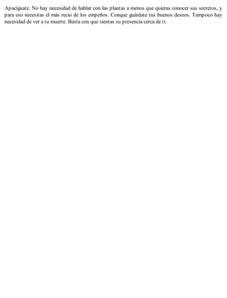 Apacíguate. No hay necesidad de hablar con las plantas a menos que quieras conocer sus secretos, y
para eso necesitas el más recio de los empeños. Conque guárdate tus buenos deseos. Tampoco hay
necesidad de ver a tu muerte. Basta con que sientas su presencia cerca de ti.
 