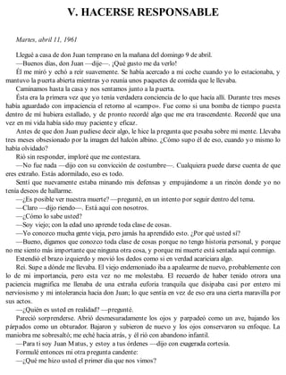 V. HACERSE RESPONSABLE
Martes, abril 11, 1961
Llegué a casa de don Juan temprano en la mañana del domingo 9 de abril.
—Buenos días, don Juan —dije—. ¡Qué gusto me da verlo!
Él me miró y echó a reír suavemente. Se había acercado a mi coche cuando yo lo estacionaba, y
mantuvo la puerta abierta mientras yo reunía unos paquetes de comida que le llevaba.
Caminamos hasta la casa y nos sentamos junto a la puerta.
Ésta era la primera vez que yo tenía verdadera conciencia de lo que hacía allí. Durante tres meses
había aguardado con impaciencia el retorno al «campo». Fue como si una bomba de tiempo puesta
dentro de mí hubiera estallado, y de pronto recordé algo que me era trascendente. Recordé que una
vez en mi vida había sido muy paciente y eficaz.
Antes de que don Juan pudiese decir algo, le hice la pregunta que pesaba sobre mi mente. Llevaba
tres meses obsesionado por la imagen del halcón albino. ¿Cómo supo él de eso, cuando yo mismo lo
había olvidado?
Rió sin responder, imploré que me contestara.
—No fue nada —dijo con su convicción de costumbre—. Cualquiera puede darse cuenta de que
eres extraño. Estás adormilado, eso es todo.
Sentí que nuevamente estaba minando mis defensas y empujándome a un rincón donde yo no
tenía deseos de hallarme.
—¿Es posible ver nuestra muerte? —pregunté, en un intento por seguir dentro del tema.
—Claro —dijo riendo—. Está aquí con nosotros.
—¿Cómo lo sabe usted?
—Soy viejo; con la edad uno aprende toda clase de cosas.
—Yo conozco mucha gente vieja, pero jamás ha aprendido esto. ¿Por qué usted sí?
—Bueno, digamos que conozco toda clase de cosas porque no tengo historia personal, y porque
no me siento más importante que ninguna otra cosa, y porque mi muerte está sentada aquí conmigo.
Extendió el brazo izquierdo y movió los dedos como si en verdad acariciara algo.
Reí. Supe a dónde me llevaba. El viejo endemoniado iba a apalearme de nuevo, probablemente con
lo de mi importancia, pero esta vez no me molestaba. El recuerdo de haber tenido otrora una
paciencia magnifica me llenaba de una extraña euforia tranquila que disipaba casi por entero mi
nerviosismo y mi intolerancia hacia don Juan; lo que sentía en vez de eso era una cierta maravilla por
sus actos.
—¿Quién es usted en realidad? —pregunté.
Pareció sorprenderse. Abrió desmesuradamente los ojos y parpadeó como un ave, bajando los
párpados como un obturador. Bajaron y subieron de nuevo y los ojos conservaron su enfoque. La
maniobra me sobresaltó; me eché hacia atrás, y él rió con abandono infantil.
—Para ti soy Juan Matus, y estoy a tus órdenes —dijo con exagerada cortesía.
Formulé entonces mi otra pregunta candente:
—¿Qué me hizo usted el primer día que nos vimos?
 