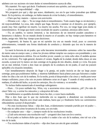 adelante con sus acciones sin tener dudas ni remordimientos acerca de ellas.
Me examinó. No supe qué decir. Finalmente aventuré una opinión, casi una protesta.
—¡Eso es una imposibilidad! —dije.
Me preguntó por qué y dije que acaso, idealmente, eso era lo que todos pensaban que debían
hacer. En la práctica, sin embargo, no había manera de evitar la duda y el remordimiento.
—Claro que hay manera —repuso con convicción.
—Mírame a mí —dijo—. Yo no tengo duda ni remordimiento. Todo cuanto hago es mi decisión y
mi responsabilidad. La cosa, más simple que haga, llevarte a caminar en el desierto, por ejemplo,
puede muy bien significar mi muerte. La muerte me acecha. Por eso, no tengo lugar para dudas ni
remordimientos. Si tengo que morir como resultado de sacarte a caminar, entonces debo morir.
—Tú, en cambio, te sientes inmortal, y las decisiones de un inmortal pueden cancelarse o
lamentarse o dudarse. En un mundo donde la muerte es el cazador, no hay tiempo para lamentos ni
dudas, amigo mío. Sólo hay tiempo para decisiones.
—Argumenté, de buena fe, que en mi opinión ése era un mundo irreal, pues se construía
arbitrariamente, tomando una forma idealizada de conducta y diciendo que ésa era la manera de
proceder.
Le narré la historia de mi padre, que solía lanzarme interminables sermones sobre las maravillas
de mente sana en cuerpo sano, y cómo los jóvenes debían templar sus cuerpos con penalidades y con
hazañas de competencia atlética. Era un hombre joven: cuando yo tenía ocho años él andaba apenas
en los veintisiete. Por regla general, durante el verano, llegaba de la ciudad, donde daba clases en una
escuela, a pasar por lo menos un mes conmigo en la granja de mis abuelos, donde yo vivía. Era para
mí un mes infernal. Conté a don Juan un ejemplo de la conducta de mi padre, el cual me pareció
aplicable a la situación inmediata.
Casi inmediatamente después de llegar a la granja, mi padre insistía en dar un largo paseo
conmigo, para que pudiéramos hablar, y mientras hablábamos hacía planes para que fuésemos a nadar
todos los días a las seis de la mañana. En la noche, ponía el despertador a las cinco y medía para tener
tiempo suficiente, pues a las seis en punto debíamos estar en el agua. Y cuando el reloj sonaba en la
mañana, él saltaba del lecho, se ponía los anteojos, iba a la ventana y se asomaba.
Yo incluso había memorizado el monólogo subsiguiente.
—Hum… Un poco nublado hoy. Mira, voy a acostarme otros cinco minutos, ¿eh? ¡No más de
cinco! Sólo voy a estirar los músculos y a despertar del todo.
Invariablemente se quedaba dormido hasta las diez, a veces hasta mediodía.
Dije a don Juan que lo que me molestaba era su negación a abandonar sus resoluciones
obviamente falsas. Repetía este ritual cada mañana, hasta que yo finalmente hería sus sentimientos
rehusándome a poner el despertador.
—No eran resoluciones falsas —dijo don Juan, evidentemente tomando partido por mi padre—.
Nada más no sabía cómo levantarse de la cama, eso era todo.
—En cualquier caso —dije—, siempre recelo de las resoluciones irreales.
—¿Cuál sería entonces una resolución real? —preguntó don Juan con leve sonrisa.
—Si mi padre se hubiera dicho que no podía ir a nadar a las seis de la mañana, sino tal vez a las
tres de la tarde.
—Tus resoluciones dañan el espíritu —dijo don Juan con aire de gran seriedad.
 