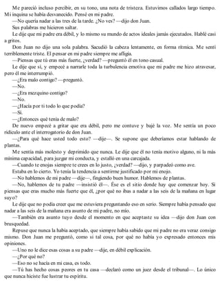 Me pareció incluso percibir, en su tono, una nota de tristeza. Estuvimos callados largo tiempo.
Mi inquina se había desvanecido. Pensé en mi padre.
—No quería nadar a las tres de la tarde. ¿No ves? —dijo don Juan.
Sus palabras me hicieron saltar.
Le dije que mi padre era débil, y lo mismo su mundo de actos ideales jamás ejecutados. Hablé casi
a gritos.
Don Juan no dijo una sola palabra. Sacudió la cabeza lentamente, en forma rítmica. Me sentí
terriblemente triste. El pensar en mi padre siempre me afligía.
—Piensas que tú eras más fuerte, ¿verdad? —preguntó él en tono casual.
Le dije que sí, y empecé a narrarle toda la turbulencia emotiva que mi padre me hizo atravesar,
pero él me interrumpió.
—¿Era malo contigo? —preguntó.
—No.
—¿Era mezquino contigo?
—No.
—¿Hacía por ti todo lo que podía?
—Sí.
—¿Entonces qué tenía de malo?
De nuevo empecé a gritar que era débil, pero me contuve y bajé la voz. Me sentía un poco
ridículo ante el interrogatorio de don Juan.
—¿Para qué hace usted todo esto? —dije—. Se supone que deberíamos estar hablando de
plantas.
Me sentía más molesto y deprimido que nunca. Le dije que él no tenía motivo alguno, ni la más
mínima capacidad, para juzgar mi conducta, y estalló en una carcajada.
—Cuando te enojas siempre te crees en lo justo, ¿verdad? —dijo, y parpadeó como ave.
Estaba en lo cierto. Yo tenía la tendencia a sentirme justificado por mi enojo.
—No hablemos de mi padre —dije—, fingiendo buen humor. Hablemos de plantas.
—No, hablemos de tu padre —insistió él—. Ése es el sitio donde hay que comenzar hoy. Si
piensas que eras mucho más fuerte que él, ¿por qué no ibas a nadar a las seis de la mañana en lugar
suyo?
Le dije que no podía creer que me estuviera preguntando eso en serio. Siempre había pensado que
nadar a las seis de la mañana era asunto de mi padre, no mío.
—También era asunto tuyo desde el momento en que aceptaste su idea —dijo don Juan con
brusquedad.
Repuse que nunca la había aceptado, que siempre había sabido que mi padre no era veraz consigo
mismo. Don Juan me preguntó, como si tal cosa, por qué no había yo expresado entonces mis
opiniones.
—Uno no le dice esas cosas a su padre —dije, en débil explicación.
—¿Por qué no?
—Eso no se hacía en mi casa, es todo.
—Tú has hecho cosas peores en tu casa —declaró como un juez desde el tribunal—. Lo único
que nunca hiciste fue lustrar tu espíritu.
 
