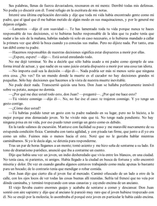 Sus palabras, llenas de fuerza devastadora, resonaron en mi mente. Derribó todas mis defensas.
No podía yo discutir con él. Tomé refugio en la escritura de mis notas.
Intenté una última explicación desvaída y dije que toda mi vida había encontrado gente como mi
padre, que al igual que él me habían metido de algún modo en sus maquinaciones, y por lo general me
dejaron colgado.
—Lamentos —dijo él con suavidad—. Te has lamentado toda tu vida porque nunca te haces
responsable de tus decisiones, si te hubieras hecho responsable de la idea que tu padre tenía que
nadar a las seis de la mañana, habrías nadado tú solo en caso necesario, o lo hubieras mandado a callar
la primera vez que abrió la boca cuando ya conocías sus mañas. Pero no dijiste nada. Por tanto, eras
tan débil como tu padre.
—Hacernos responsables de nuestras decisiones significa estar dispuestos a morir por ellas.
—¡Espere, espere! —dije—. Está usted enredando todo.
No me dejó terminar. Yo iba a decirle que sólo había usado a mi padre como ejemplo de una
forma irreal de actuar, y que nadie en su sano juicio estaría dispuesto a morir por una cosa tan idiota.
—No importa cuál sea la decisión —dijo él—. Nada podría ser más ni menos serio que ninguna
otra cosa. ¿No ves? En un mundo donde la muerte es el cazador no hay decisiones grandes ni
pequeñas. Sólo hay decisiones que hacemos a la vista de nuestra muerte inevitable.
No pude decir nada. Transcurrió quizás una hora. Don Juan se hallaba perfectamente inmóvil
sobre su petate, aunque no dormía.
—¿Por qué me dice usted todo esto, don Juan? —pregunté—. ¿Por qué me hace esto?
—Tú viniste conmigo —dijo él—. No, no fue ése el caso: te trajeron conmigo. Y yo tengo un
gesto contigo.
—¿Cómo dice usted?
—Tú habrías podido tener un gesto con tu padre nadando en su lugar, pero no lo hiciste, a lo
mejor porque eras demasiado joven. Yo he vivido más que tú. No tengo nada pendiente. No hay
ninguna prisa en mi vida, por eso puedo tener contigo un gesto como es debido.
En la tarde salimos de excursión. Mantuve con facilidad su paso y me maravillé nuevamente de su
estupenda condición física. Caminaba con tanta agilidad, y con pisada tan firme, que junto a él yo era
como un niño. Fuimos más o menos hacia el este. Noté que no le gustaba hablar mientras
caminábamos. Si yo le decía algo, se detenía para responderme.
Tras un par de horas llegamos a un monte; tomó asiento y me hizo seña de sentarme a su lado. En
tono de dramatismo paródico, anunció que iba a contarme un cuento.
Dijo que había una vez un joven, un indio desheredado que vivía entre los blancos, en una ciudad.
No tenía casa, ni parientes, ni amigos. Había llegado a la ciudad en busca de fortuna y sólo encontró
miseria y dolor. De vez en cuando ganaba algunos centavos trabajando como mula: apenas lo bastante
para un bocado; de lo contrario tenía que mendigar o robar comida.
Don Juan dijo que cierto día el joven fue al mercado. Caminó ofuscado de un lado a otro de la
calle, con los ojos locos de ver todas las cosas buenas allí reunidas. Sufría tal frenesí que no veía por
dónde caminaba, y terminó tropezando con unas canastas y cayendo encima de un anciano.
El viejo llevaba cuatro enormes guajes y acababa de sentarse a comer y descansar. Don Juan
sonrió con aire sapiente y dijo que al anciano le pareció muy raro que el joven hubiese tropezado con
él. No se enojó por la molestia; lo asombraba el porqué este joven en particular le había caído encima.
 