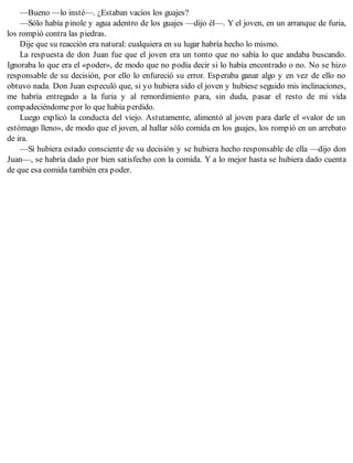 —Bueno —lo insté—. ¿Estaban vacíos los guajes?
—Sólo había pinole y agua adentro de los guajes —dijo él—. Y el joven, en un arranque de furia,
los rompió contra las piedras.
Dije que su reacción era natural: cualquiera en su lugar habría hecho lo mismo.
La respuesta de don Juan fue que el joven era un tonto que no sabía lo que andaba buscando.
Ignoraba lo que era el «poder», de modo que no podía decir si lo había encontrado o no. No se hizo
responsable de su decisión, por ello lo enfureció su error. Esperaba ganar algo y en vez de ello no
obtuvo nada. Don Juan especuló que, si yo hubiera sido el joven y hubiese seguido mis inclinaciones,
me habría entregado a la furia y al remordimiento para, sin duda, pasar el resto de mi vida
compadeciéndome por lo que había perdido.
Luego explicó la conducta del viejo. Astutamente, alimentó al joven para darle el «valor de un
estómago lleno», de modo que el joven, al hallar sólo comida en los guajes, los rompió en un arrebato
de ira.
—Si hubiera estado consciente de su decisión y se hubiera hecho responsable de ella —dijo don
Juan—, se habría dado por bien satisfecho con la comida. Y a lo mejor hasta se hubiera dado cuenta
de que esa comida también era poder.
 