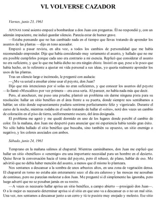 VI. VOLVERSE CAZADOR
Viernes, junio 23, 1961
APENAS tomé asiento empecé a bombardear a don Juan con preguntas. Él no respondió y, con un
ademán impaciente, me indicó guardar silencio. Parecía estar de humor grave.
—Estaba pensando que no has cambiado nada en el tiempo que llevas tratando de aprender los
asuntos de las plantas —dijo en tono acusador.
Empezó a pasar revista, en alta voz, a todos los cambios de personalidad que me había
recomendado emprender. Dije que había considerado muy seriamente el asunto, y hallado que no me
era posible cumplirlos porque cada uno era contrario a mi esencia. Replicó que considerar el asunto
no era suficiente, y que lo que me había dicho no era ningún chiste. Insistí en que, pese a lo poco que
había hecho, en lo referente a ajustar mi vida personal a sus ideas, yo quería realmente aprender los
usos de las plantas.
Tras un silencio largo e incómodo, le pregunté con audacia:
—¿Me va usted a enseñar cómo usar el peyote, don Juan?
Dijo que mis intenciones por sí solas no eran suficientes, y que conocer los asuntos del peyote
—lo llamó «Mescalito» por vez primera— era cosa seria. Al parecer, no había nada más que decir.
Pero, al anochecer, me puso una prueba; planteó un problema sin darme ninguna pista para su
resolución: hallar un sitio benéfico en el área frente a su puerta, donde siempre nos sentábamos a
hablar; un sitio donde supuestamente pudiera sentirme perfectamente feliz y vigorizado. Durante el
curso de la noche, mientras rodaba en el suelo tratando de hallar el «sitio», noté dos veces un cambio
de coloración en el piso de tierra, uniformemente oscuro, del área designada.
El problema me agotó y me quedé dormido en uno de los lugares donde percibí el cambio de
color. En la mañana, don Juan me despertó para anunciar que mi experiencia había tenido gran éxito.
No sólo había hallado el sitio benéfico que buscaba, sino también su opuesto, un sitio enemigo o
negativo, y los colores asociados con ambos.
Sábado, junio 24, 1961
Temprano en la mañana salimos al chaparral. Mientras caminábamos, don Juan me explicó que
hallar un sitio «benéfico» o «enemigo» era una importante necesidad para un hombre en el desierto.
Quise llevar la conversación hacia el tema del peyote, pero él rehusó, de plano, hablar de eso. Me
advirtió que no debía haber mención del asunto, a menos que él mismo lo planteara.
Nos sentamos a descansar a la sombra de unos arbustos altos, en una zona de vegetación densa.
El chaparral en torno no estaba aún enteramente seco: el día era caluroso y las moscas me acosaban
de continuo, pero no parecían molestar a don Juan. Me pregunté si él simplemente las ignoraba, pero
luego advertí que no se posaban jamás en su rostro.
—A veces es necesario hallar aprisa un sitio benéfico, a campo abierto —prosiguió don Juan—.
O a lo mejor es necesario determinar aprisa si el sitio en que uno va a descansar es o no un mal sitio.
Una vez, nos sentamos a descansar junto a un cerro y tú te pusiste muy enojado y molesto. Ese sitio
 