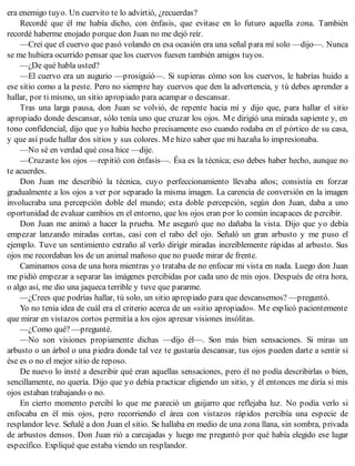 era enemigo tuyo. Un cuervito te lo advirtió, ¿recuerdas?
Recordé que él me había dicho, con énfasis, que evitase en lo futuro aquella zona. También
recordé haberme enojado porque don Juan no me dejó reír.
—Creí que el cuervo que pasó volando en esa ocasión era una señal para mí solo —dijo—. Nunca
se me hubiera ocurrido pensar que los cuervos fuesen también amigos tuyos.
—¿De qué habla usted?
—El cuervo era un augurio —prosiguió—. Si supieras cómo son los cuervos, le habrías huido a
ese sitio como a la peste. Pero no siempre hay cuervos que den la advertencia, y tú debes aprender a
hallar, por ti mismo, un sitio apropiado para acampar o descansar.
Tras una larga pausa, don Juan se volvió, de repente hacia mí y dijo que, para hallar el sitio
apropiado donde descansar, sólo tenía uno que cruzar los ojos. Me dirigió una mirada sapiente y, en
tono confidencial, dijo que yo había hecho precisamente eso cuando rodaba en el pórtico de su casa,
y que así pude hallar dos sitios y sus colores. Me hizo saber que mi hazaña lo impresionaba.
—No sé en verdad qué cosa hice —dije.
—Cruzaste los ojos —repitió con énfasis—. Ésa es la técnica; eso debes haber hecho, aunque no
te acuerdes.
Don Juan me describió la técnica, cuyo perfeccionamiento llevaba años; consistía en forzar
gradualmente a los ojos a ver por separado la misma imagen. La carencia de conversión en la imagen
involucraba una percepción doble del mundo; esta doble percepción, según don Juan, daba a uno
oportunidad de evaluar cambios en el entorno, que los ojos eran por lo común incapaces de percibir.
Don Juan me animó a hacer la prueba. Me aseguró que no dañaba la vista. Dijo que yo debía
empezar lanzando miradas cortas, casi con el rabo del ojo. Señaló un gran arbusto y me puso el
ejemplo. Tuve un sentimiento extraño al verlo dirigir miradas increíblemente rápidas al arbusto. Sus
ojos me recordaban los de un animal mañoso que no puede mirar de frente.
Caminamos cosa de una hora mientras yo trataba de no enfocar mi vista en nada. Luego don Juan
me pidió empezar a separar las imágenes percibidas por cada uno de mis ojos. Después de otra hora,
o algo así, me dio una jaqueca terrible y tuve que pararme.
—¿Crees que podrías hallar, tú solo, un sitio apropiado para que descansemos? —preguntó.
Yo no tenía idea de cuál era el criterio acerca de un «sitio apropiado». Me explicó pacientemente
que mirar en vistazos cortos permitía a los ojos apresar visiones insólitas.
—¿Como qué? —pregunté.
—No son visiones propiamente dichas —dijo él—. Son más bien sensaciones. Si miras un
arbusto o un árbol o una piedra donde tal vez te gustaría descansar, tus ojos pueden darte a sentir si
ése es o no el mejor sitio de reposo.
De nuevo lo insté a describir qué eran aquellas sensaciones, pero él no podía describirlas o bien,
sencillamente, no quería. Dijo que yo debía practicar eligiendo un sitio, y él entonces me diría si mis
ojos estaban trabajando o no.
En cierto momento percibí lo que me pareció un guijarro que reflejaba luz. No podía verlo si
enfocaba en él mis ojos, pero recorriendo el área con vistazos rápidos percibía una especie de
resplandor leve. Señalé a don Juan el sitio. Se hallaba en medio de una zona llana, sin sombra, privada
de arbustos densos. Don Juan rió a carcajadas y luego me preguntó por qué había elegido ese lugar
específico. Expliqué que estaba viendo un resplandor.
 