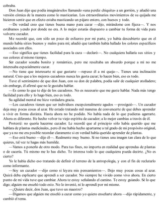 cobraba.
Don Juan dijo que podía imaginárselos llamando «una perdiz chiquita» a un gorrión, y añadió una
versión cómica de la manera como lo masticarían. Los extraordinarios movimientos de su quijada me
hicieron sentir que en efecto estaba masticando un pájaro entero, con huesos y todo.
—De verdad creo que tienes buena mano para cazar —dijo, mirándome con fijeza—. Y nos
estábamos yendo por donde no era. A lo mejor estarás dispuesto a cambiar tu forma de vida para
volverte cazador.
Me recordó que, con sólo un poco de esfuerzo por mi parte, yo había descubierto que en el
mundo había sitios buenos y malos para mí; añadió que también había hallado los colores específicos
asociados con ellos.
—Eso significa que tienes facilidad para la caza —declaró—. No cualquiera hallaría sus sitios y
sus colores al mismo tiempo.
Ser cazador sonaba bonito y romántico, pero me resultaba un absurdo porque a mí no me
interesaba especialmente cazar.
—No tiene que interesarte ni que gustarte —repuso él a mi queja—. Tienes una inclinación
natural. Creo que a los mejores cazadores nunca les gusta cazar; lo hacen bien, eso es todo.
Tuve el sentimiento de que don Juan, con su don de palabra, podía salir de cualquier atolladero;
sin embargo, él afirmó que no le gustaba hablar.
—Es como lo que te dije de los cazadores. No es necesario que me guste hablar. Nada más tengo
facilidad para ello y lo hago bien, eso es todo.
Su agilidad mental me hizo verdadera gracia.
—Los cazadores tienen que ser individuos excepcionalmente agudos —prosiguió—. Un cazador
deja muy pocas cosas al azar. He estado tratando mil maneras de convencerte de que debes aprender
a vivir en forma distinta. Hasta ahora no he podido. No había nada de lo que pudieras agarrarte.
Ahora es diferente. He hecho volver tu viejo espíritu de cazador; a lo mejor cambias a través de él.
Protesté: no quería hacerme cazador. Le recordé que al principio sólo había querido que me
hablara de plantas medicinales, pero él me había hecho apartarme a tal grado de mi propósito original,
que ya no me era posible recordar claramente si en verdad había querido aprender de plantas.
—Eso está bueno —dijo él—. Realmente muy bueno. Si no tienes una imagen tan clara de lo que
quieres, tal vez te hagas más humilde.
—Vamos a ponerlo de otro modo. Para tus fines, no importa en realidad que aprendas de plantas
o de cacería. Tú mismo me lo has dicho. Te interesa todo lo que cualquiera pueda decirte. ¿No es
cierto?
Yo le había dicho eso tratando de definir el terreno de la antropología, y con el fin de reclutarlo
como informante.
—Soy un cazador —dijo como si leyera mis pensamientos—. Dejo muy pocas cosas al azar.
Quizá deba explicarte que aprendí a ser cazador. No siempre he vivido como vivo ahora. En cierto
punto de mi vida tuve que cambiar. Ahora te estoy señalando el camino. Te estoy guiando. Sé lo que
digo; alguien me enseñó todo esto. No lo inventé, ni lo aprendí por mí mismo.
—¿Quiere decir, don Juan, que tuvo un maestro?
—Digamos que alguien me enseñó a cazar como yo quiero enseñarte ahora —dijo rápidamente, y
cambió el tema.
 