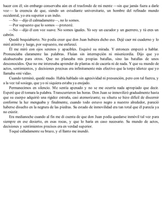 hacer con él; sin embargo conservaba aún en el trasfondo de mi mente —sin que jamás fuera a darle
voz— la creencia de que, siendo un estudiante universitario, un hombre del refinado mundo
occidental, yo era superior a un indio.
—No —dijo él calmadamente—, no lo somos.
—Por supuesto que lo somos —protesté.
—No —dijo él con voz suave. No somos iguales. Yo soy un cazador y un guerrero, y tú eres un
cabrón.
Quedé boquiabierto. No podía creer que don Juan hubiera dicho eso. Dejé caer mi cuaderno y lo
miré atónito y luego, por supuesto, me enfurecí.
Él me miró con ojos serenos y apacibles. Esquivé su mirada. Y entonces empezó a hablar.
Pronunciaba claramente las palabras. Fluían sin interrupción ni misericordia. Dijo que yo
alcahueteaba para otros. Que no planeaba mis propias batallas, sino las batallas de unos
desconocidos. Que no me interesaba aprender de plantas ni de cacería ni de nada. Y que su mundo de
actos, sentimientos, y decisiones precisas era infinitamente más efectivo que la torpe idiotez que yo
llamaba «mi vida».
Cuando terminó, quedé mudo. Había hablado sin agresividad ni presunción, pero con tal fuerza, y
a la vez tal sosiego, que yo ni siquiera estaba ya enojado.
Permanecimos en silencio. Me sentía apenado y no se me ocurría nada apropiado que decir.
Esperé que él tomara la palabra. Transcurrieron las horas. Don Juan se inmovilizó gradualmente hasta
que su cuerpo adquirió una rigidez extraña, casi atemorizante; su silueta se hizo difícil de discernir
conforme la luz menguaba y finalmente, cuando todo estuvo negro a nuestro alrededor, pareció
haberse disuelto en la negrura de las piedras. Su estado de inmovilidad era tan total que él parecía ya
no existir.
Era medianoche cuando al fin me di cuenta de que don Juan podía quedarse inmóvil tal vez para
siempre en ese desierto, en esas rocas, y que lo haría en caso necesario. Su mundo de actos,
decisiones y sentimientos precisos era en verdad superior.
Toqué calladamente su brazo, y el llanto me inundó.
 