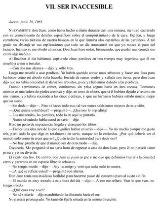 VII. SER INACCESIBLE
Jueves, junio 29, 1961
NUEVAMENTE don Juan, como había hecho a diario durante casi una semana, me tuvo cautivado
con su conocimiento de detalles específicos sobre el comportamiento de la caza. Explicó, y luego
corroboró, varias tácticas de cacería basadas en lo que llamaba «los caprichos de las perdices». A tal
grado me abstraje en sus explicaciones que todo un día transcurrió sin que yo notara el paso del
tiempo. Incluso se me olvidó almorzar. Don Juan hizo notar, bromeando, que perder una comida era
en mí algo insólito.
Al finalizar el día habíamos capturado cinco perdices en una trampa muy ingeniosa que él me
enseñó a armar e instalar.
—Con dos nos alcanza —dijo, y soltó tres.
Luego me enseñó a asar perdices. Yo habría querido cortar unos arbustos y hacer una fosa para
barbacoa como mi abuelo solía hacerla, forrada de ramas verdes y sellada con tierra, pero don Juan
dijo que no había necesidad de dañar los arbustos, pues ya habíamos dañado a las perdices.
Cuando terminamos de comer, caminamos sin prisa alguna hacia un área rocosa. Tomamos
asiento en una ladera de piedra arenisca y dije, en tono de chiste, que si él hubiera dejado el asunto en
mis manos, yo habría cocinado a las cinco perdices, y que mi barbacoa hubiera sabido mucho mejor
que su asado.
—Sin duda —dijo—. Pero si haces todo eso, tal vez nunca saldríamos enteros de este sitio.
—¿Qué quiere usted decir? —pregunté—. ¿Qué nos lo impediría?
—Los matorrales, las perdices, todo lo de aquí se juntaría.
—Nunca sé cuándo habla usted en serio —dije.
Hizo un gesto de impaciencia fingida y chasqueó los labios.
—Tienes una idea rara de lo que significa hablar en serio —dijo—. Yo río mucho porque me gusta
reír, pero todo lo que digo es totalmente en serio, aunque no lo entiendas. ¿Por qué debería ser el
mundo sólo como tú crees que es? ¿Quién te dio la autoridad para decir eso?
—No hay prueba de que el mundo sea de otro modo —dije.
Oscurecía. Me pregunté si no sería hora de regresar a casa de don Juan, pero él no parecía tener
prisa y yo me divertía.
El viento era frío. De súbito, don Juan se puso en pie y me dijo que debíamos trepar a la cima del
cerro y pararnos en un espacio libre de arbustos.
—No tengas miedo —dijo—. Soy tu amigo y veré que nada malo te ocurra.
—¿A qué se refiere usted? —pregunté con alarma.
Don Juan tenía una insidiosa facilidad para hacerme pasar del contento puro al susto sin fin.
—El mundo es muy extraño a esta hora del día —dijo—. A eso me refiero. Veas lo que veas, no
tengas miedo.
—¿Qué cosa voy a ver?
—No sé todavía —dijo escudriñando la distancia hacia el sur.
No parecía preocupado. Yo también fijé la mirada en la misma dirección.
 