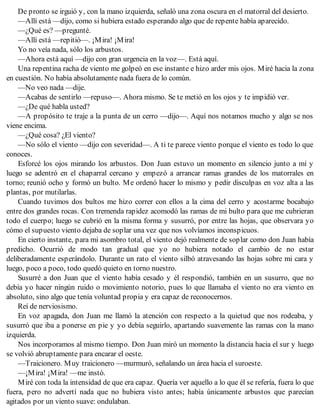De pronto se irguió y, con la mano izquierda, señaló una zona oscura en el matorral del desierto.
—Allí está —dijo, como si hubiera estado esperando algo que de repente había aparecido.
—¿Qué es? —pregunté.
—Allí está —repitió—. ¡Mira! ¡Mira!
Yo no veía nada, sólo los arbustos.
—Ahora está aquí —dijo con gran urgencia en la voz—. Está aquí.
Una repentina racha de viento me golpeó en ese instante e hizo arder mis ojos. Miré hacia la zona
en cuestión. No había absolutamente nada fuera de lo común.
—No veo nada —dije.
—Acabas de sentirlo —repuso—. Ahora mismo. Se te metió en los ojos y te impidió ver.
—¿De qué habla usted?
—A propósito te traje a la punta de un cerro —dijo—. Aquí nos notamos mucho y algo se nos
viene encima.
—¿Qué cosa? ¿El viento?
—No sólo el viento —dijo con severidad—. A ti te parece viento porque el viento es todo lo que
conoces.
Esforcé los ojos mirando los arbustos. Don Juan estuvo un momento en silencio junto a mí y
luego se adentró en el chaparral cercano y empezó a arrancar ramas grandes de los matorrales en
torno; reunió ocho y formó un bulto. Me ordenó hacer lo mismo y pedir disculpas en voz alta a las
plantas, por mutilarlas.
Cuando tuvimos dos bultos me hizo correr con ellos a la cima del cerro y acostarme bocabajo
entre dos grandes rocas. Con tremenda rapidez acomodó las ramas de mi bulto para que me cubrieran
todo el cuerpo; luego se cubrió en la misma forma y susurró, por entre las hojas, que observara yo
cómo el supuesto viento dejaba de soplar una vez que nos volvíamos inconspicuos.
En cierto instante, para mi asombro total, el viento dejó realmente de soplar como don Juan había
predicho. Ocurrió de modo tan gradual que yo no hubiera notado el cambio de no estar
deliberadamente esperándolo. Durante un rato el viento silbó atravesando las hojas sobre mi cara y
luego, poco a poco, todo quedó quieto en torno nuestro.
Susurré a don Juan que el viento había cesado y él respondió, también en un susurro, que no
debía yo hacer ningún ruido o movimiento notorio, pues lo que llamaba el viento no era viento en
absoluto, sino algo que tenía voluntad propia y era capaz de reconocernos.
Reí de nerviosismo.
En voz apagada, don Juan me llamó la atención con respecto a la quietud que nos rodeaba, y
susurró que iba a ponerse en pie y yo debía seguirlo, apartando suavemente las ramas con la mano
izquierda.
Nos incorporamos al mismo tiempo. Don Juan miró un momento la distancia hacia el sur y luego
se volvió abruptamente para encarar el oeste.
—Traicionero. Muy traicionero —murmuró, señalando un área hacia el suroeste.
—¡Mira! ¡Mira! —me instó.
Miré con toda la intensidad de que era capaz. Quería ver aquello a lo que él se refería, fuera lo que
fuera, pero no advertí nada que no hubiera visto antes; había únicamente arbustos que parecían
agitados por un viento suave: ondulaban.
 
