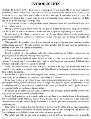 INTRODUCCIÓN
El sábado 22 de mayo de 1971 fui a Sonora, México, para ver a don Juan Matus, un brujo yaqui con
quien tenía contacto desde 1961. Pensé que mi visita de ese día no iba a ser en nada distinta de las
veintenas de veces que había ido a verlo en los diez años que llevaba como aprendiz suyo. Sin
embargo, los hechos que tuvieron lugar ese día y el siguiente fueron decisivos para mí. En dicha
ocasión mi aprendizaje llegó a su etapa final.
Ya he presentado el caso de mi aprendizaje en dos obras anteriores: Las enseñanzas de don Juan
y Una realidad aparte.
Mi suposición básica en ambos libros ha sido que los puntos de coyuntura en aprender brujería
eran los estados de realidad no ordinaria producidos por la ingestión de plantas psicotrópicas.
En este aspecto, don Juan era experto en el uso de tres plantas: Datura inoxia, comúnmente
conocida como toloache; Lophophora williamsii, conocida como peyote, y un hongo alucinógeno del
género Psilocybe.
Mi percepción del mundo a través de los efectos de estos psicotrópicos había sido tan extraña e
impresionante que me vi forzado a asumir que tales estados eran la única vía para comunicar y
aprender lo que don Juan trataba de enseñarme.
Tal suposición era errónea.
Con el propósito de evitar cualquier mala interpretación relativa a mi trabajo con don Juan, me
gustaría clarificar en este punto los aspectos siguientes.
Hasta ahora, no he hecho el menor intento de colocar a don Juan en un determinado medio
cultural. El hecho de que él se considere indio yaqui no significa que su conocimiento de la brujería se
conozca o se practique entre los yaquis en general.
Todas las conversaciones que don Juan y yo tuvimos a lo largo del aprendizaje fueron en
español, y sólo gracias a su dominio completo de dicho idioma pude obtener explicaciones complejas
de su sistema de creencias.
He observado la práctica de llamar brujería a ese sistema, y también la de referirme a don Juan
como brujo, porque éstas son las categorías empleadas por él mismo.
Como pude escribir la mayoría de lo que se dijo al principiar el aprendizaje, y todo lo que se dijo
en fases posteriores, reuní voluminosas notas de campo. Para hacerlas legibles, conservando a la vez
la unidad dramática de las enseñanzas de don Juan, he tenido que reducirlas, pero lo que he eliminado
es, creo, marginal a los puntos que deseo plantear.
En el caso de mi trabajo con don Juan, he limitado mis esfuerzos exclusivamente a verlo como
brujo y a adquirir membrecía en su conocimiento.
Con el fin de presentar mi argumento, debo antes explicar la premisa básica de la brujería según
don Juan me la presentó. Dijo que, para un brujo, el mundo de la vida cotidiana no es real ni está allí,
como nosotros creemos. Para un brujo, la realidad, o el mundo que todos conocemos, es solamente
una descripción.
Para validar esta premisa, don Juan hizo todo lo posible por llevarme a una convicción genuina de
que, lo que mi mente consideraba el mundo inmediato era sólo una descripción del mundo: una
descripción que se me había inculcado desde el momento en que nací.
Me señaló que todo el que entra en contacto con un niño es un maestro que le describe
 