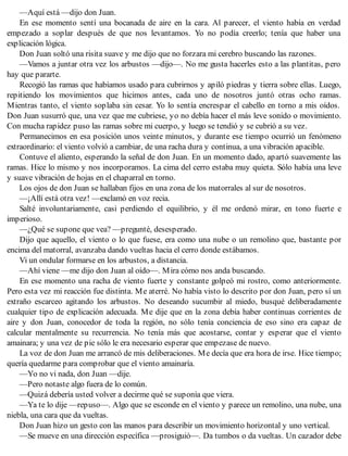 —Aquí está —dijo don Juan.
En ese momento sentí una bocanada de aire en la cara. Al parecer, el viento había en verdad
empezado a soplar después de que nos levantamos. Yo no podía creerlo; tenía que haber una
explicación lógica.
Don Juan soltó una risita suave y me dijo que no forzara mi cerebro buscando las razones.
—Vamos a juntar otra vez los arbustos —dijo—. No me gusta hacerles esto a las plantitas, pero
hay que pararte.
Recogió las ramas que habíamos usado para cubrirnos y apiló piedras y tierra sobre ellas. Luego,
repitiendo los movimientos que hicimos antes, cada uno de nosotros juntó otras ocho ramas.
Mientras tanto, el viento soplaba sin cesar. Yo lo sentía encrespar el cabello en torno a mis oídos.
Don Juan susurró que, una vez que me cubriese, yo no debía hacer el más leve sonido o movimiento.
Con mucha rapidez puso las ramas sobre mi cuerpo, y luego se tendió y se cubrió a su vez.
Permanecimos en esa posición unos veinte minutos, y durante ese tiempo ocurrió un fenómeno
extraordinario: el viento volvió a cambiar, de una racha dura y continua, a una vibración apacible.
Contuve el aliento, esperando la señal de don Juan. En un momento dado, apartó suavemente las
ramas. Hice lo mismo y nos incorporamos. La cima del cerro estaba muy quieta. Sólo había una leve
y suave vibración de hojas en el chaparral en torno.
Los ojos de don Juan se hallaban fijos en una zona de los matorrales al sur de nosotros.
—¡Allí está otra vez! —exclamó en voz recia.
Salté involuntariamente, casi perdiendo el equilibrio, y él me ordenó mirar, en tono fuerte e
imperioso.
—¿Qué se supone que vea? —pregunté, desesperado.
Dijo que aquello, el viento o lo que fuese, era como una nube o un remolino que, bastante por
encima del matorral, avanzaba dando vueltas hacia el cerro donde estábamos.
Vi un ondular formarse en los arbustos, a distancia.
—Ahí viene —me dijo don Juan al oído—. Mira cómo nos anda buscando.
En ese momento una racha de viento fuerte y constante golpeó mi rostro, como anteriormente.
Pero esta vez mi reacción fue distinta. Me aterré. No había visto lo descrito por don Juan, pero sí un
extraño escarceo agitando los arbustos. No deseando sucumbir al miedo, busqué deliberadamente
cualquier tipo de explicación adecuada. Me dije que en la zona debía haber continuas corrientes de
aire y don Juan, conocedor de toda la región, no sólo tenía conciencia de eso sino era capaz de
calcular mentalmente su recurrencia. No tenía más que acostarse, contar y esperar que el viento
amainara; y una vez de pie sólo le era necesario esperar que empezase de nuevo.
La voz de don Juan me arrancó de mis deliberaciones. Me decía que era hora de irse. Hice tiempo;
quería quedarme para comprobar que el viento amainaría.
—Yo no vi nada, don Juan —dije.
—Pero notaste algo fuera de lo común.
—Quizá debería usted volver a decirme qué se suponía que viera.
—Ya te lo dije —repuso—. Algo que se esconde en el viento y parece un remolino, una nube, una
niebla, una cara que da vueltas.
Don Juan hizo un gesto con las manos para describir un movimiento horizontal y uno vertical.
—Se mueve en una dirección específica —prosiguió—. Da tumbos o da vueltas. Un cazador debe
 