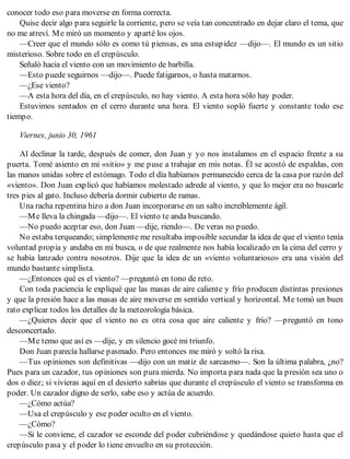 conocer todo eso para moverse en forma correcta.
Quise decir algo para seguirle la corriente, pero se veía tan concentrado en dejar claro el tema, que
no me atreví. Me miró un momento y aparté los ojos.
—Creer que el mundo sólo es como tú piensas, es una estupidez —dijo—. El mundo es un sitio
misterioso. Sobre todo en el crepúsculo.
Señaló hacia el viento con un movimiento de barbilla.
—Esto puede seguirnos —dijo—. Puede fatigarnos, o hasta matarnos.
—¿Ese viento?
—A esta hora del día, en el crepúsculo, no hay viento. A esta hora sólo hay poder.
Estuvimos sentados en el cerro durante una hora. El viento sopló fuerte y constante todo ese
tiempo.
Viernes, junio 30, 1961
Al declinar la tarde, después de comer, don Juan y yo nos instalamos en el espacio frente a su
puerta. Tomé asiento en mi «sitio» y me puse a trabajar en mis notas. Él se acostó de espaldas, con
las manos unidas sobre el estómago. Todo el día habíamos permanecido cerca de la casa por razón del
«viento». Don Juan explicó que habíamos molestado adrede al viento, y que lo mejor era no buscarle
tres pies al gato. Incluso debería dormir cubierto de ramas.
Una racha repentina hizo a don Juan incorporarse en un salto increíblemente ágil.
—Me lleva la chingada —dijo—. El viento te anda buscando.
—No puedo aceptar eso, don Juan —dije, riendo—. De veras no puedo.
No estaba terqueando; simplemente me resultaba imposible secundar la idea de que el viento tenía
voluntad propia y andaba en mi busca, o de que realmente nos había localizado en la cima del cerro y
se había lanzado contra nosotros. Dije que la idea de un «viento voluntarioso» era una visión del
mundo bastante simplista.
—¿Entonces qué es el viento? —preguntó en tono de reto.
Con toda paciencia le expliqué que las masas de aire caliente y frío producen distintas presiones
y que la presión hace a las masas de aire moverse en sentido vertical y horizontal. Me tomó un buen
rato explicar todos los detalles de la meteorología básica.
—¿Quieres decir que el viento no es otra cosa que aire caliente y frío? —preguntó en tono
desconcertado.
—Me temo que así es —dije, y en silencio gocé mi triunfo.
Don Juan parecía hallarse pasmado. Pero entonces me miró y soltó la risa.
—Tus opiniones son definitivas —dijo con un matiz de sarcasmo—. Son la última palabra, ¿no?
Pues para un cazador, tus opiniones son pura mierda. No importa para nada que la presión sea uno o
dos o diez; si vivieras aquí en el desierto sabrías que durante el crepúsculo el viento se transforma en
poder. Un cazador digno de serlo, sabe eso y actúa de acuerdo.
—¿Cómo actúa?
—Usa el crepúsculo y ese poder oculto en el viento.
—¿Cómo?
—Si le conviene, el cazador se esconde del poder cubriéndose y quedándose quieto hasta que el
crepúsculo pasa y el poder lo tiene envuelto en su protección.
 
