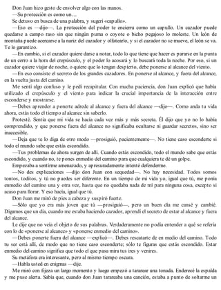 Don Juan hizo gesto de envolver algo con las manos.
—Su protección es como un…
Se detuvo en busca de una palabra, y sugerí «capullo».
—Eso es —dijo—. La protección del poder te encierra como un capullo. Un cazador puede
quedarse a campo raso sin que ningún puma o coyote o bicho pegajoso lo moleste. Un león de
montaña puede acercarse a la nariz del cazador y olfatearlo, y si el cazador no se mueve, el león se va.
Te lo garantizo.
—En cambio, si el cazador quiere darse a notar, todo lo que tiene que hacer es pararse en la punta
de un cerro a la hora del crepúsculo, y el poder lo acosará y lo buscará toda la noche. Por eso, si un
cazador quiere viajar de noche, o quiere que lo tengan despierto, debe ponerse al alcance del viento.
—En eso consiste el secreto de los grandes cazadores. En ponerse al alcance, y fuera del alcance,
en la vuelta justa del camino.
Me sentí algo confuso y le pedí recapitular. Con mucha paciencia, don Juan explicó que había
utilizado el crepúsculo y el viento para indicar la crucial importancia de la interacción entre
esconderse y mostrarse.
—Debes aprender a ponerte adrede al alcance y fuera del alcance —dijo—. Como anda tu vida
ahora, estás todo el tiempo al alcance sin saberlo.
Protesté. Sentía que mi vida se hacía cada vez más y más secreta. Él dijo que yo no lo había
comprendido, y que ponerse fuera del alcance no significaba ocultarse ni guardar secretos, sino ser
inaccesible.
—Deja que te lo diga de otro modo —prosiguió, pacientemente—. No tiene caso esconderte si
todo el mundo sabe que estás escondido.
—Tus problemas de ahora surgen de allí. Cuando estás escondido, todo el mundo sabe que estás
escondido, y cuando no, te pones enmedio del camino para que cualquiera te dé un golpe.
Empezaba a sentirme amenazado, y apresuradamente intenté defenderme.
—No des explicaciones —dijo don Juan con sequedad—. No hay necesidad. Todos somos
tontos, toditos, y tú no puedes ser diferente. En un tiempo de mi vida yo, igual que tú, me ponía
enmedio del camino una y otra vez, hasta que no quedaba nada de mí para ninguna cosa, excepto si
acaso para llorar. Y eso hacía, igual que tú.
Don Juan me miró de pies a cabeza y suspiró fuerte.
—Sólo que yo era más joven que tú —prosiguió—, pero un buen día me cansé y cambié.
Digamos que un día, cuando me estaba haciendo cazador, aprendí el secreto de estar al alcance y fuera
del alcance.
Le dije que no veía el objeto de sus palabras. Verdaderamente no podía entender a qué se refería
con lo de «ponerse al alcance» y «ponerse enmedio del camino».
—Debes ponerte fuera del alcance —explicó—. Debes rescatarte de en medio del camino. Todo
tu ser está allí, de modo que no tiene caso esconderte; sólo te figuras que estás escondido. Estar
enmedio del camino significa que todo el que pasa mira tus ires y venires.
Su metáfora era interesante, pero al mismo tiempo oscura.
—Habla usted en enigmas —dije.
Me miró con fijeza un largo momento y luego empezó a tararear una tonada. Enderecé la espalda
y me puse alerta. Sabía que, cuando don Juan tarareaba una canción, estaba a punto de soltarme un
 