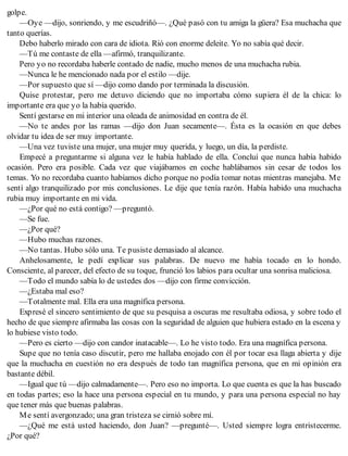 golpe.
—Oye —dijo, sonriendo, y me escudriñó—. ¿Qué pasó con tu amiga la güera? Esa muchacha que
tanto querías.
Debo haberlo mirado con cara de idiota. Rió con enorme deleite. Yo no sabía qué decir.
—Tú me contaste de ella —afirmó, tranquilizante.
Pero yo no recordaba haberle contado de nadie, mucho menos de una muchacha rubia.
—Nunca le he mencionado nada por el estilo —dije.
—Por supuesto que sí —dijo como dando por terminada la discusión.
Quise protestar, pero me detuvo diciendo que no importaba cómo supiera él de la chica: lo
importante era que yo la había querido.
Sentí gestarse en mi interior una oleada de animosidad en contra de él.
—No te andes por las ramas —dijo don Juan secamente—. Ésta es la ocasión en que debes
olvidar tu idea de ser muy importante.
—Una vez tuviste una mujer, una mujer muy querida, y luego, un día, la perdiste.
Empecé a preguntarme si alguna vez le había hablado de ella. Concluí que nunca había habido
ocasión. Pero era posible. Cada vez que viajábamos en coche hablábamos sin cesar de todos los
temas. Yo no recordaba cuanto habíamos dicho porque no podía tomar notas mientras manejaba. Me
sentí algo tranquilizado por mis conclusiones. Le dije que tenía razón. Había habido una muchacha
rubia muy importante en mi vida.
—¿Por qué no está contigo? —preguntó.
—Se fue.
—¿Por qué?
—Hubo muchas razones.
—No tantas. Hubo sólo una. Te pusiste demasiado al alcance.
Anhelosamente, le pedí explicar sus palabras. De nuevo me había tocado en lo hondo.
Consciente, al parecer, del efecto de su toque, frunció los labios para ocultar una sonrisa maliciosa.
—Todo el mundo sabía lo de ustedes dos —dijo con firme convicción.
—¿Estaba mal eso?
—Totalmente mal. Ella era una magnífica persona.
Expresé el sincero sentimiento de que su pesquisa a oscuras me resultaba odiosa, y sobre todo el
hecho de que siempre afirmaba las cosas con la seguridad de alguien que hubiera estado en la escena y
lo hubiese visto todo.
—Pero es cierto —dijo con candor inatacable—. Lo he visto todo. Era una magnífica persona.
Supe que no tenía caso discutir, pero me hallaba enojado con él por tocar esa llaga abierta y dije
que la muchacha en cuestión no era después de todo tan magnífica persona, que en mi opinión era
bastante débil.
—Igual que tú —dijo calmadamente—. Pero eso no importa. Lo que cuenta es que la has buscado
en todas partes; eso la hace una persona especial en tu mundo, y para una persona especial no hay
que tener más que buenas palabras.
Me sentí avergonzado; una gran tristeza se cirnió sobre mí.
—¿Qué me está usted haciendo, don Juan? —pregunté—. Usted siempre logra entristecerme.
¿Por qué?
 