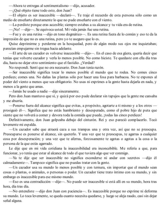 —Ahora te entregas al sentimentalismo —dijo, acusador.
—¿Qué objeto tiene todo esto, don Juan?
—El objeto es ser inaccesible —declaró—. Te traje el recuerdo de esta persona sólo como un
medio de enseñarte directamente lo que no pude enseñarte con el viento.
—La perdiste porque eras accesible; siempre estabas a su alcance y tu vida era de rutina.
—¡No! —dije—. Se equivoca usted. Mi vida jamás fue una rutina.
—Fue y es una rutina —dijo en tono dogmático—. Es una rutina fuera de lo común y eso te da la
impresión de que no es una rutina, pero yo te aseguro que lo es.
Quise deprimirme y perderme en la hosquedad, pero de algún modo sus ojos me inquietaban;
parecían empujarme sin tregua hacia adelante.
—El arte de un cazador es volverse inaccesible —dijo—. En el caso de esa güera, quería decir que
tenías que volverte cazador y verla lo menos posible. No como hiciste. Te quedaste con ella día tras
día, hasta no dejar otro sentimiento que el fastidio. ¿Verdad?
No respondí. Sentí que no era necesario. Don Juan tenía razón.
—Ser inaccesible significa tocar lo menos posible el mundo que te rodea. No comes cinco
perdices; comes una. No dañas las plantas sólo por hacer una fosa para barbacoa. No te expones al
poder del viento a menos que sea obligatorio. No usas ni exprimes a la gente hasta dejarla en nada, y
menos a la gente que amas.
—Jamás he usado a nadie —dije sinceramente.
Pero don Juan mantuvo que sí, y quizá por eso pude declarar sin tapujos que la gente me cansaba
y me aburría.
—Ponerse fuera del alcance significa que evitas, a propósito, agotarte a ti mismo y a los otros —
prosiguió él—. Significa que no estás hambriento y desesperado, como el pobre hijo de puta que
siente que no volverá a comer y devora toda la comida que puede, ¡todas las cinco perdices!
Definitivamente, don Juan golpeaba debajo del cinturón. Reí y eso pareció complacerlo. Tocó
levemente mi espalda.
—Un cazador sabe que atraerá caza a sus trampas una y otra vez, así que no se preocupa.
Preocuparse es ponerse al alcance, sin quererlo. Y una vez que te preocupas, te agarras a cualquier
cosa por desesperación; y una vez que te aferras, forzosamente te agotas o agotas a la cosa o la
persona de la que estás agarrado.
Le dije que en mi vida cotidiana la inaccesibilidad era inconcebible. Me refería a que, para
funcionar, yo tenía que estar al alcance de todo el que tuviera algo que ver conmigo.
—Ya te dije que ser inaccesible no significa esconderse ni andar con secretos —dijo él
calmadamente—. Tampoco significa que no puedas tratar con la gente.
—Un cazador usa su mundo lo menos posible y con ternura, sin importar que el mundo sean
cosas o plantas, o animales, o personas o poder. Un cazador tiene trato íntimo con su mundo, y sin
embargo es inaccesible para ese mismo mundo.
—Eso es una contradicción —dije—. No puede ser inaccesible si está allí en su mundo, hora tras
hora, día tras día.
—No entendiste —dijo don Juan con paciencia—. Es inaccesible porque no exprime ni deforma
su mundo. Lo toca levemente, se queda cuanto necesita quedarse, y luego se aleja raudo, casi sin dejar
señal alguna.
 