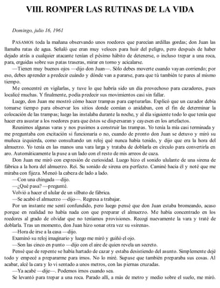 VIII. ROMPER LAS RUTINAS DE LA VIDA
Domingo, julio 16, 1961
PASAMOS toda la mañana observando unos roedores que parecían ardillas gordas; don Juan las
llamaba ratas de agua. Señaló que eran muy veloces para huir del peligro, pero después de haber
dejado atrás a cualquier atacante tenían el pésimo hábito de detenerse, o incluso trepar a una roca,
para, erguidas sobre sus patas traseras, mirar en torno y acicalarse.
—Tienen muy buenos ojos —dijo don Juan—. Sólo debes moverte cuando vayan corriendo; por
eso, debes aprender a predecir cuándo y dónde van a pararse, para que tú también te pares al mismo
tiempo.
Me concentré en vigilarlas, y tuve lo que habría sido un día provechoso para cazadores, pues
localicé muchas. Y finalmente, podía predecir sus movimientos casi sin fallar.
Luego, don Juan me mostró cómo hacer trampas para capturarlas. Explicó que un cazador debía
tomarse tiempo para observar los sitios donde comían o anidaban, con el fin de determinar la
colocación de las trampas; luego las instalaba durante la noche, y al día siguiente todo lo que tenía que
hacer era asustar a los roedores para que éstos se dispersaran y cayesen en los artefactos.
Reunimos algunas varas y nos pusimos a construir las trampas. Yo tenía la mía casi terminada y
me preguntaba con excitación si funcionaría o no, cuando de pronto don Juan se detuvo y miró su
muñeca izquierda, como consultando un reloj qué nunca había tenido, y dijo que era la hora del
almuerzo. Yo tenía en las manos una vara larga y trataba de doblarla en círculo para convertirla en
aro. Automáticamente la puse a un lado con el resto de mis arreos de caza.
Don Juan me miró con expresión de curiosidad. Luego hizo el sonido ululante de una sirena de
fábrica a la hora del almuerzo. Reí. Su sonido de sirena era perfecto. Caminé hacia él y noté que me
miraba con fijeza. Meneó la cabeza de lado a lado.
—Con una chingada —dijo.
—¿Qué pasa? —pregunté.
Volvió a hacer el ulular de un silbato de fábrica.
—Se acabó el almuerzo —dijo—. Regresa a trabajar.
Por un instante me sentí confundido, pero luego pensé que don Juan estaba bromeando, acaso
porque en realidad no había nada con que preparar el almuerzo. Me había concentrado en los
roedores al grado de olvidar que no teníamos provisiones. Recogí nuevamente la vara y traté de
doblarla. Tras un momento, don Juan hizo sonar otra vez su «sirena».
—Hora de irse a la casa —dijo.
Examinó su reloj imaginario y luego me miró y guiñó el ojo.
—Son las cinco en punto —dijo con el aire de quien revela un secreto.
Pensé que de repente se había hartado de cazar y estaba desistiendo del asunto. Simplemente dejé
todo y empecé a prepararme para irnos. No lo miré. Supuse que también preparaba sus cosas. Al
acabar, alcé la cara y lo vi sentado a unos metros, con las piernas cruzadas.
—Ya acabé —dije—. Podemos irnos cuando sea.
Se levantó para trepar a una roca. Parado allí, a más de metro y medio sobre el suelo, me miró.
 