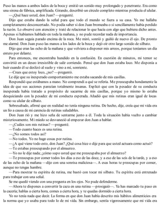Puso las manos a ambos lados de la boca y emitió un sonido muy prolongado y penetrante. Era como
una sirena de fábrica, amplificada. Girando, describió un círculo completo mientras producía el ulular.
—¿Qué hace usted, don Juan? —pregunté.
Dijo que estaba dando la señal para que todo el mundo se fuera a su casa. Yo me hallaba
completamente desconcertado. No podía saber si don Juan bromeaba o si sencillamente había perdido
la razón. Lo observé con atención y traté de relacionar lo que hacía con algo que hubiera dicho antes.
Apenas si habíamos hablado en toda la mañana, y no pude recordar nada de importancia.
Don Juan seguía parado encima de la roca. Me miró, sonrió y guiñó de nuevo él ojo. De pronto
me alarmé. Don Juan puso las manos a los lados de la boca y dejó oír otro largo sonido de silbato.
Dijo que eran las ocho de la mañana y que volviera a disponer mis arreos, porque teníamos un día
entero por delante.
Para entonces, me encontraba hundido en la confusión. En cuestión de minutos, mi temor se
convirtió en un deseo irresistible de salir corriendo. Pensé que don Juan estaba loco. Me disponía a
huir cuando él se deslizó al suelo y vino a mí, sonriente.
—Crees que estoy loco, ¿no? —preguntó.
Le dije que su inesperado comportamiento me estaba sacando de mis casillas.
Respondió que estábamos a mano. No comprendí a qué se refería. Me preocupaba hondamente la
idea de que sus acciones parecían totalmente insanas. Explicó que con la pesadez de su conducta
inesperada había tratado a propósito de sacarme de mis casillas, porque yo mismo lo estaba
desquiciando con la pesadez de mi conducta esperada. Añadió que mis rutinas eran igual de locas
como su ulular de silbato.
Sobresaltado, afirmé que en realidad no tenía ninguna rutina. De hecho, dije, creía que mi vida era
un lío a causa de mi carencia de rutinas saludables.
Don Juan rió y me hizo seña de sentarme junto a él. Toda la situación había vuelto a cambiar
misteriosamente. Mi miedo se desvaneció al empezar don Juan a hablar.
—¿Cuáles son mis rutinas? —pregunté.
—Todo cuanto haces es una rutina.
—¿No somos todos así?
—No todos. Yo no hago cosas por rutina.
—¿A qué viene todo esto, don Juan? ¿Qué cosa hice o dije para que usted actuara como actuó?
—Te estabas preocupando por el almuerzo.
—Yo no le dije nada; ¿cómo supo usted que me preocupaba por el almuerzo?
—Te preocupas por comer todos los días a eso de las doce, y a eso de las seis de la tarde, y a eso
de las ocho de la mañana —dijo con una sonrisa maliciosa—. A esas horas te preocupas por comer,
aunque no tengas hambre.
—Para mostrar tu espíritu de rutina, me bastó con tocar mi silbato. Tu espíritu está entrenado
para trabajar con una señal.
Se me quedó viendo con una pregunta en los ojos. No pude defenderme.
—Ahora te dispones a convertir la caza en una rutina —prosiguió—. Ya has marcado tu paso en
la cacería; hablas a cierta hora, comes a cierta hora, y te quedas dormido a cierta hora.
Yo no tenía nada que decir. La forma en que don Juan había descrito mis hábitos alimenticios era
la norma que yo usaba para todo lo de mi vida. Sin embargo, sentía vigorosamente que mi vida era
 