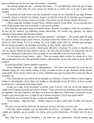 menos rutinaria que las de casi todos mis amigos y conocidos.
—Ya conoces mucho de caza —continuó don Juan—. Te será fácil darte cuenta de que un buen
cazador conoce sobre todo una cosa: conoce las rutinas de su presa. Eso es lo que lo hace buen
cazador.
—Si recuerdas el modo como te he ido enseñando a cazar, tal vez entiendas lo que digo. Primero
te enseñé a hacer y a instalar tus trampas, luego te enseñé las rutinas de los animales que perseguías,
y luego probamos las trampas contra sus rutinas. Esas partes son las formas externas de la caza.
—Ahora tengo que enseñarte la parte final, y definitivamente la más difícil. Tal vez pasarán años
antes de que puedas decir que la entiendes y que eres un cazador.
Don Juan hizo una pausa como para darme tiempo. Se quitó el sombrero e imitó los movimientos
de aseo de los roedores que habíamos estado observando. Me resultó muy gracioso. Su cabeza
redonda lo hacía parecer uno de tales roedores.
—Ser cazador es mucho más que sólo atrapar animales —prosiguió—. Un cazador digno de serlo
no captura animales porque pone trampas, ni porque conoce las rutinas de su presa, sino porque él
mismo no tiene rutinas. Ésa es su ventaja. No es de ningún modo cómo los animales que persigue,
fijos en rutinas pesadas y en caprichos previsibles; es libre, fluido, imprevisible.
Lo que don Juan decía me sonaba a idealización arbitraria e irracional. No podía yo concebir una
vida sin rutinas. Quería ser muy honesto con él, y no sólo estar de acuerdo o en desacuerdo con sus
pareceres. Sentía que la idea que él tenía en mente no era realizable ni por mí ni por nadie más.
—No me importa lo que sientas —dijo—. Para ser cazador debes romper las rutinas de tu vida.
Has progresado en la caza. Has aprendido rápido y ahora puedes ver que eres como tu presa, fácil de
predecir.
Le pedí especificar y darme ejemplos concretos.
—Estoy hablando de la caza —dijo calmadamente—. Por tanto, me interesan las cosas que los
animales hacen; los sitios donde comen; el sitio, el modo, la hora en que duermen; dónde anidan;
cómo andan. Éstas son las rutinas que te estoy señalando para que tú puedas darte cuenta de ellas en
tu propio ser.
—Has observado las costumbres de los animales en el desierto. Comen o beben en ciertos lugares,
anidan en determinados sitios, dejan sus huellas en determinada forma; de hecho, un buen cazador
puede prever o reconstruir todo cuanto hacen.
—Como ya te dije, tú en mi parecer te portas como tu presa. Una vez en mi vida alguien me
señaló a mí lo mismo, de modo que no eres el único. Todos nosotros nos portamos como la presa que
perseguimos. Eso, por supuesto, nos hace ser la presa de algún otro. Ahora bien, el propósito de un
cazador, que conoce todo esto, es dejar de ser él mismo una presa. ¿Ves lo que quiero decir?
Expresé de nuevo el parecer de que su meta era inalcanzable.
—Toma tiempo —dijo don Juan—. Podrías empezar no almorzando todos los días a las doce en
punto.
Me miró con una sonrisa benévola. Su expresión era muy chistosa y me hizo reír.
—Pero hay ciertos animales que son imposibles de rastrear —prosiguió—. Hay ciertas clases de
venado, por ejemplo, que un cazador con mucha suerte puede encontrarse, a lo mejor, una vez en su
vida.
Don Juan hizo una pausa dramática y me miró con ojos penetrantes. Parecía esperar una
 
