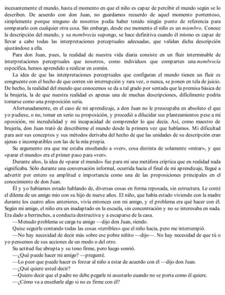 incesantemente el mundo, hasta el momento en que el niño es capaz de percibir el mundo según se lo
describen. De acuerdo con don Juan, no guardamos recuerdo de aquel momento portentoso,
simplemente porque ninguno de nosotros podía haber tenido ningún punto de referencia para
compararlo con cualquier otra cosa. Sin embargo, desde ese momento el niño es un miembro. Conoce
la descripción del mundo, y su membrecía supongo, se hace definitiva cuando él mismo es capaz de
llevar a cabo todas las interpretaciones perceptuales adecuadas, que validan dicha descripción
ajustándose a ella.
Para don Juan, pues, la realidad de nuestra vida diaria consiste en un fluir interminable de
interpretaciones perceptuales que nosotros, como individuos que comparten una membrecía
específica, hemos aprendido a realizar en común.
La idea de que las interpretaciones perceptuales que configuran el mundo tienen un fluir es
congruente con el hecho de que corren sin interrupción y rara vez, o nunca, se ponen en tela de juicio.
De hecho, la realidad del mundo que conocemos se da a tal grado por sentada que la premisa básica de
la brujería, la de que nuestra realidad es apenas una de muchas descripciones, difícilmente podría
tomarse como una proposición seria.
Afortunadamente, en el caso de mi aprendizaje, a don Juan no le preocupaba en absoluto el que
yo pudiese, o no, tomar en serio su proposición, y procedió a dilucidar sus planteamientos pese a mi
oposición, mi incredulidad y mi incapacidad de comprender lo que decía. Así, como maestro de
brujería, don Juan trató de describirme el mundo desde la primera vez que hablamos. Mi dificultad
para asir sus conceptos y sus métodos derivaba del hecho de que las unidades de su descripción eran
ajenas e incompatibles con las de la mía propia.
Su argumento era que me estaba enseñando a «ver», cosa distinta de solamente «mirar», y que
«parar el mundo» era el primer paso para «ver».
Durante años, la idea de «parar el mundo» fue para mí una metáfora críptica que en realidad nada
significaba. Sólo durante una conversación informal, ocurrida hacia el final de mi aprendizaje, llegué a
advertir por entero su amplitud e importancia como una de las proposiciones principales en el
conocimiento de don Juan.
Él y yo habíamos estado hablando de, diversas cosas en forma reposada, sin estructura. Le conté
el dilema de un amigo mío con su hijo de nueve años. El niño, que había estado viviendo con la madre
durante los cuatro años anteriores, vivía entonces con mi amigo, y el problema era qué hacer con él.
Según mi amigo, el niño era un inadaptado en la escuela, sin concentración y no se interesaba en nada.
Era dado a berrinches, a conducta destructiva y a escaparse de la casa.
—Menudo problema se carga tu amigo —dijo don Juan, riendo.
Quise seguirle contando todas las cosas «terribles» que el niño hacia, pero me interrumpió.
—No hay necesidad de decir más sobre ese pobre niñito —dijo—. No hay necesidad de que tú o
yo pensemos de sus acciones de un modo o del otro.
Su actitud fue abrupta y su tono firme, pero luego sonrió.
—¿Qué puede hacer mi amigo? —pregunté.
—Lo peor que puede hacer es forzar al niño a estar de acuerdo con él —dijo don Juan.
—¿Qué quiere usted decir?
—Quiero decir que el padre no debe pegarle ni asustarlo cuando no se porta como él quiere.
—¿Cómo va a enseñarle algo si no es firme con él?
 