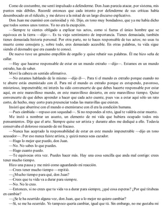 Como de costumbre, me sentí impulsado a defenderme. Don Juan parecía atacar, por sistema, mis
puntos más débiles. Recordé entonces que cada intento por defenderme de sus críticas había
desembocado en el ridículo, y me detuve a la mitad de un largo discurso explicativo.
Don Juan me examinó con curiosidad y rió. Dijo, en tono muy bondadoso, que ya me había dicho
que todos somos unos tontos. Yo no era la excepción.
—Siempre te sientes obligado a explicar tus actos, como si fueras el único hombre que se
equivoca en la tierra —dijo—. Es tu viejo sentimiento de importancia. Tienes demasiada; también
tienes demasiada historia personal. Por otra parte, no te haces responsable de tus actos; no usas tu
muerte como consejera y, sobre todo, eres demasiado accesible. En otras palabras, tu vida sigue
siendo el desmadre que era cuando te conocí.
De nuevo tuve un genuino empellón de orgullo y quise rebatir sus palabras. Él me hizo seña de
callar.
—Hay que hacerse responsable de estar en un mundo extraño —dijo—. Estamos en un mundo
extraño, has de saber.
Moví la cabeza en sentido afirmativo.
—No estamos hablando de lo mismo —dijo él—. Para ti el mundo es extraño porque cuando no
te aburre estás enemistado con él. Para mí el mundo es extraño porque es estupendo, pavoroso,
misterioso, impenetrable; mi interés ha sido convencerte de que debes hacerte responsable por estar
aquí, en este maravilloso mundo, en este maravilloso desierto, en este maravilloso tiempo. Quise
convencerte de que debes aprender a hacer que cada acto cuente, pues vas a estar aquí sólo un rato
corto, de hecho, muy corto para presenciar todas las maravillas que existen.
Insistí que aburrirse con el mundo o enemistarse con él era la condición humana.
—Pues cámbiala —repuso con sequedad—. Si no respondes al reto, igual te valdría estar muerto.
Me instó a nombrar un asunto, un elemento de mi vida que hubiera ocupado todos mis
pensamientos. Dije que el arte. Siempre quise ser artista y durante años me dediqué a ello. Todavía
conservaba el doloroso recuerdo de mi fracaso.
—Nunca has aceptado la responsabilidad de estar en este mundo impenetrable —dijo en tono
acusador—. Por eso nunca fuiste artista, y quizá nunca seas cazador.
—Hago lo mejor que puedo, don Juan.
—No. No sabes lo que puedes.
—Hago cuanto puedo.
—Te equivocas otra vez. Puedes hacer más. Hay una cosa sencilla que anda mal contigo: crees
tener mucho tiempo.
Hizo una pausa y me miró como aguardando mi reacción.
—Crees tener mucho tiempo —repitió.
—¿Mucho tiempo para qué, don Juan?
—Crees que tu vida va a durar para siempre.
—No. No lo creo.
—Entonces, si no crees que tu vida va a durar para siempre, ¿qué cosa esperas? ¿Por qué titubeas
en cambiar?
—¿Se le ha ocurrido alguna vez, don Juan, que a lo mejor no quiero cambiar?
—Sí, se me ha ocurrido. Yo tampoco quería cambiar, igual que tú. Sin embargo, no me gustaba mi
 