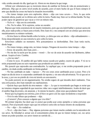vida; estaba cansado de ella, igual que tú. Ahora no me alcanza la que tengo.
Afirmé con vehemencia que su insistente deseo de cambiar mi forma de vida era atemorizante y
arbitrario. Dije que en cierto nivel estaba de acuerdo, pero el mero hecho de que él fuera siempre el
amo que decidía las cosas me hacía la situación insostenible.
—No tienes tiempo para esta explosión, idiota —dijo con tono severo—. Esto, lo que estás
haciendo ahora, puede ser tu último acto sobre la tierra. Puede muy bien ser tu última batalla. No hay
poder capaz de garantizar que vayas a vivir un minuto más.
—Ya lo sé —dije con ira contenida.
—No. No lo sabes. Si lo supieras, serías un cazador.
Repuse que tenía conciencia de mi muerte inminente, pero que era inútil hablar o pensar acerca de
ella, pues nada podía yo hacer para evitarla. Don Juan río y me comparó con un cómico que atraviesa
mecánicamente su número rutinario.
—Si ésta fuera tu última batalla sobre la tierra, yo diría que eres un idiota —dijo calmadamente—.
Estas desperdiciando en una tontería tu acto sobre la tierra.
Estuvimos callados un momento. Mis pensamientos se desbordaban. Don Juan tenía razón,
desde luego.
—No tienes tiempo, amigo mío, no tienes tiempo. Ninguno de nosotros tiene tiempo —dijo.
—Estoy de acuerdo, don Juan, pero…
—No me des la razón por las puras —tronó—. En vez de estar de acuerdo tan fácilmente, debes
actuar. Acepta el reto. Cambia.
—¿Así no más? .
—Como lo oyes. El cambio del que hablo nunca sucede por grados; ocurre de golpe. Y tú no te
estás preparando para ese acto repentino que producirá un cambio total.
Me pareció que expresaba una contradicción. Le expliqué que, si me estaba preparando para el
cambio, sin duda estaba cambiando en forma gradual.
—No has cambiado en nada —repuso—. Por eso crees estar cambiando poco a poco. Pero a lo
mejor un día de éstos te sorprendes cambiando de repente y sin una sola advertencia. Yo sé que así es
la cosa, y por eso no pierdo de vista mi interés en convencerte.
No pude persistir en mi argumentación. No estaba seguro de qué deseaba decir realmente. Tras
una corta pausa, don Juan reanudó sus explicaciones.
—Quizás haya que decirlo de otra manera —dijo—. Lo que te recomiendo que hagas es notar que
no tenemos ninguna seguridad de que nuestras vidas van a seguir indefinidamente. Acabo de decir que
el cambio llega de pronto, sin anunciar, y lo mismo la muerte. ¿Qué crees que podamos hacer?
Pensé que la pregunta era retórica, pero él hizo un gesto con las cejas instándome a responder.
—Vivir lo más felices que podamos —dije.
—¡Correcto! ¿Pero conoces a alguien que viva feliz?
Mi primer impulso fue decir que sí; pensé que podía usar como ejemplos a varias personas que
conocía. Pero al pensarlo mejor supe que mi esfuerzo sería sólo un hueco intento de exculparme.
—No —dije—. En verdad no.
—Yo sí —dijo don Juan—. Hay algunas personas que tienen mucho cuidado con la naturaleza de
sus actos. Su felicidad es actuar con el conocimiento pleno de que no tienen tiempo; así, sus actos
tienen un poder peculiar; sus actos tienen un sentido de…
 