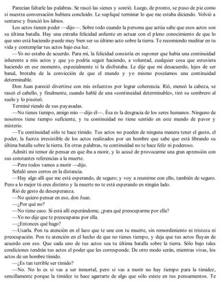 Parecían faltarle las palabras. Se rascó las sienes y sonrió. Luego, de pronto, se puso de pie como
si nuestra conversación hubiera concluido. Le supliqué terminar lo que me estaba diciendo. Volvió a
sentarse y frunció los labios.
Los actos tienen poder —dijo—. Sobre todo cuando la persona que actúa sabe que esos actos son
su última batalla. Hay una extraña felicidad ardiente en actuar con el pleno conocimiento de que lo
que uno está haciendo puede muy bien ser su último acto sobre la tierra. Te recomiendo meditar en tu
vida y contemplar tus actos bajo esa luz.
—Yo no estaba de acuerdo. Para mí, la felicidad consistía en suponer que había una continuidad
inherente a mis actos y que yo podría seguir haciendo, a voluntad, cualquier cosa que estuviera
haciendo en ese momento, especialmente si la disfrutaba. Le dije que mi desacuerdo, lejos de ser
banal, brotaba de la convicción de que el mundo y yo mismo poseíamos una continuidad
determinable.
Don Juan pareció divertirse con mis esfuerzos por lograr coherencia. Rió, meneó la cabeza, se
rascó el cabello, y finalmente, cuando hablé de una «continuidad determinable», tiró su sombrero al
suelo y lo pisoteó.
Terminé riendo de sus payasadas.
—No tienes tiempo, amigo mío —dijo él—. Ésa es la desgracia de los seres humanos. Ninguno de
nosotros tiene tiempo suficiente, y tu continuidad no tiene sentido en este mundo de pavor y
misterio.
—Tu continuidad sólo te hace tímido. Tus actos no pueden de ninguna manera tener el gusto, el
poder, la fuerza irresistible de los actos realizados por un hombre que sabe que está librando su
última batalla sobre la tierra. En otras palabras, tu continuidad no te hace feliz ni poderoso.
Admití mi temor de pensar en que iba a morir, y lo acusé de provocarme una gran aprensión con
sus constantes referencias a la muerte.
—Pero todos vamos a morir —dijo.
Señaló unos cerros en la distancia.
—Hay algo allí que me está esperando, de seguro; y voy a reunirme con ello, también de seguro.
Pero a lo mejor tú eres distinto y la muerte no te está esperando en ningún lado.
Rió de gesto de desesperanza.
—No quiero pensar en eso, don Juan.
—¿Por qué no?
—No tiene caso. Si está allí esperándome, ¿para qué preocuparme por ella?
—Yo no dije que te preocuparas por ella.
—¿Entonces qué hago?
—Usarla. Pon tu atención en el lazo que te une con tu muerte, sin remordimiento ni tristeza ni
preocupación. Pon tu atención en el hecho de que no tienes tiempo, y deja que tus actos fluyan de
acuerdo con eso. Que cada uno de tus actos sea tu última batalla sobre la tierra. Sólo bajo tales
condiciones tendrán tus actos el poder que les corresponde. De otro modo serán, mientras vivas, los
actos de un hombre tímido.
—¿Es tan terrible ser tímido?
—No. No lo es si vas a ser inmortal, pero si vas a morir no hay tiempo para la timidez,
sencillamente porque la timidez te hace agarrarte de algo que sólo existe en tus pensamientos. Te
 