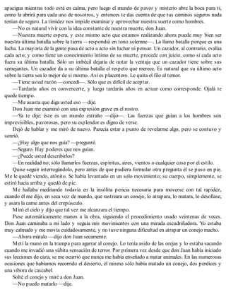 apacigua mientras todo está en calma, pero luego el mundo de pavor y misterio abre la boca para ti,
como la abrirá para cada uno de nosotros, y entonces te das cuenta de que tus caminos seguros nada
tenían de seguro. La timidez nos impide examinar y aprovechar nuestra suerte como hombres.
—No es natural vivir con la idea constante de nuestra muerte, don Juan.
—Nuestra muerte espera, y este mismo acto que estamos realizando ahora puede muy bien ser
nuestra última batalla sobre la tierra —respondió en tono solemne—. La llamo batalla porque es una
lucha. La mayoría de la gente pasa de acto a acto sin luchar ni pensar. Un cazador, al contrario, evalúa
cada acto; y como tiene un conocimiento íntimo de su muerte, procede con juicio, como si cada acto
fuera su última batalla. Sólo un imbécil dejaría de notar la ventaja que un cazador tiene sobre sus
semejantes. Un cazador da a su última batalla el respeto que merece. Es natural que su último acto
sobre la tierra sea lo mejor de sí mismo. Así es placentero. Le quita el filo al temor.
—Tiene usted razón —concedí—. Sólo que es difícil de aceptar.
—Tardarás años en convencerte, y luego tardarás años en actuar como corresponde. Ojalá te
quede tiempo.
—Me asusta que diga usted eso —dije.
Don Juan me examinó con una expresión grave en el rostro.
—Ya te dije: éste es un mundo extraño —dijo—. Las fuerzas que guían a los hombres son
imprevisibles, pavorosas, pero su esplendor es digno de verse.
Dejó de hablar y me miró de nuevo. Parecía estar a punto de revelarme algo, pero se contuvo y
sonrió.
—¿Hay algo que nos guía? —pregunté.
—Seguro. Hay poderes que nos guían.
—¿Puede usted describirlos?
—En realidad no; sólo llamarlos fuerzas, espíritus, aires, vientos o cualquier cosa por el estilo.
Quise seguir interrogándolo, pero antes de que pudiera formular otra pregunta él se puso en pie.
Me le quedé viendo, atónito. Se había levantado en un solo movimiento; su cuerpo, simplemente, se
estiró hacia arriba y quedó de pie.
Me hallaba meditando todavía en la insólita pericia necesaria para moverse con tal rapidez,
cuando él me dijo, en seca voz de mando, que rastreara un conejo, lo atrapara, lo matara, lo desollase,
y asara la carne antes del crepúsculo.
Miró el cielo y dijo que tal vez me alcanzara el tiempo.
Puse automáticamente manos a la obra, siguiendo el procedimiento usado veintenas de veces.
Don Juan caminaba a mi lado y seguía mis movimientos con una mirada escudriñadora. Yo estaba
muy calmado y me movía cuidadosamente, y no tuve ninguna dificultad en atrapar un conejo macho.
—Ahora mátalo —dijo don Juan secamente.
Metí la mano en la trampa para agarrar al conejo. Lo tenía asido de las orejas y lo estaba sacando
cuando me invadió una súbita sensación de terror. Por primera vez desde que don Juan había iniciado
sus lecciones de caza, se me ocurrió que nunca me había enseñado a matar animales. En las numerosas
ocasiones que habíamos recorrido el desierto, él mismo sólo había matado un conejo, dos perdices y
una víbora de cascabel.
Solté el conejo y miré a don Juan.
—No puedo matarlo —dije.
 