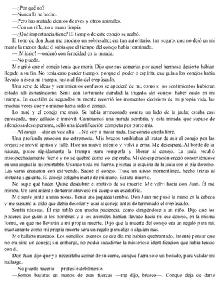 —¿Por qué no?
—Nunca lo he hecho.
—Pero has matado cientos de aves y otros animales.
—Con un rifle, no a mano limpia.
—¿Qué importancia tiene? El tiempo de este conejo se acabó.
El tono de don Juan me produjo un sobresalto; era tan autoritario, tan seguro, que no dejó en mi
mente la menor duda: él sabía que el tiempo del conejo había terminado.
—¡Mátalo! —ordenó con ferocidad en la mirada.
—No puedo.
Me gritó que el conejo tenía que morir. Dijo que sus correrías por aquel hermoso desierto habían
llegado a su fin. No tenía caso perder tiempo, porque el poder o espíritu que guía a los conejos había
llevado a ése a mi trampa, justo al filo del crepúsculo.
Una serie de ideas y sentimientos confusos se apoderó de mí, como si los sentimientos hubieran
estado allí esperándome. Sentí con torturante claridad la tragedia del conejo: haber caído en mi
trampa. En cuestión de segundos mi mente recorrió los momentos decisivos de mi propia vida, las
muchas veces que yo mismo había sido el conejo.
Lo miré y el conejo me miró. Se había arrinconado contra un lado de la jaula; estaba casi
enroscado, muy callado e inmóvil. Cambiamos una mirada sombría, y esta mirada, que supuse de
silenciosa desesperanza, selló una identificación competa por parte mía.
—Al carajo —dije en voz alta—. No voy a matar nada. Ese conejo queda libre.
Una profunda emoción me estremecía. Mis brazos temblaban al tratar de asir al conejo por las
orejas; se movió aprisa y fallé. Hice un nuevo intento y volví a errar. Me desesperé. Al borde de la
náusea, patee rápidamente la trampa para romperla y liberar al conejo. La jaula resultó
insospechadamente fuerte y no se quebró como yo esperaba. Mi desesperación creció convirtiéndose
en una angustia insoportable. Usando toda mi fuerza, pisotee la esquina de la jaula con el pie derecho.
Las varas crujieron con estruendo. Saqué el conejo. Tuve un alivio momentáneo, hecho trizas al
instante siguiente. El conejo colgaba inerte de mi mano. Estaba muerto.
No supe qué hacer. Quise descubrir el motivo de su muerte. Me volví hacia don Juan. Él me
miraba. Un sentimiento de terror atravesó mi cuerpo en escalofrío.
Me senté junto a unas rocas. Tenía una jaqueca terrible. Don Juan me puso la mano en la cabeza
y me susurró al oído que debía desollar y asar al conejo antes de terminado el crepúsculo.
Sentía náuseas. Él me habló con mucha paciencia, como dirigiéndose a un niño. Dijo que los
poderes que guían a los hombres y a los animales habían llevado hacia mí ese conejo, en la misma
forma, en que me llevarán a mi propia muerte. Dijo que la muerte del conejo era un regalo para mí,
exactamente como mi propia muerte será un regalo para algo o alguien más.
Me hallaba mareado. Los sencillos eventos de ese día me habían quebrantado. Intenté pensar que
no era sino un conejo; sin embargo, no podía sacudirme la misteriosa identificación que había tenido
con él.
Don Juan dijo que yo necesitaba comer de su carne, aunque fuera sólo un bocado, para validar mi
hallazgo.
—No puedo hacerlo —protesté débilmente.
—Somos basuras en manos de esas fuerzas —me dijo, brusco—. Conque deja de darte
 