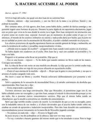 X. HACERSE ACCESIBLE AL PODER
Jueves, agosto 17, 1961
APENAS bajé del coche, me quejé con don Juan de no sentirme bien.
—Siéntate, siéntate —dijo suavemente, y casi me llevó de la mano a su pórtico. Sonrió y me
palmeó la espalda.
Dos semanas antes, el 4 de agosto, don Juan, como había dicho, cambió de táctica conmigo y me
permitió ingerir unos botones de peyote. Durante la parte álgida de mi experiencia alucinatoria, jugué
con un perro que vivía en la casa donde la sesión tuvo lugar. Don Juan interpretó mi interacción con
el perro como un evento muy especial. Aseveró que en momentos de poder como el que yo viví
entonces, el mundo de los asuntos ordinarios no existía y nada podía darse por hecho; que el perro no
era en realidad un perro sino la encarnación de Mescalito, el poder o deidad contenido en el peyote.
Los efectos posteriores de aquella experiencia fueron un sentido general de fatiga y melancolía, así
como la incidencia de sueños y pesadillas excepcionalmente vívidos.
—¿Dónde está tu equipo de escribir? —preguntó don Juan cuando tomé asiento en el pórtico.
Yo había dejado mis cuadernos en el coche. Don Juan fue y sacó con cuidado mi portafolio y lo
trajo a mi lado.
Preguntó si al caminar solía llevar mi portafolio. Dije que sí.
—Eso es una locura —repuso—. Te he dicho que cuando camines no lleves nada en las manos.
Consigue una mochila.
Reí. La idea de llevar mis notas en una mochila era absurda. Le dije que por lo común usaba traje,
y que una mochila sobre un traje de tres piezas ofrecería un espectáculo risible.
—Ponte el saco encima de la mochila —dijo él—. Mejor que la gente te crea jorobado, y no que te
arruines el cuerpo cargando todo esto.
Me instó a sacar mi libreta y escribir. Parecía esforzarse deliberadamente por ponerme a mis
anchas.
Volví a quejarme de la sensación de incomodidad física y el extraño sentimiento de desdicha que
experimentaba. Don Juan río y dijo:
—Estás empezando a aprender.
Tuvimos entonces una larga conversación. Dijo que Mescalito, al permitirme jugar con él, me
había señalado como un «escogido» y que don Juan, aunque el oráculo lo desconcertaba porque yo no
era indio, iba a pasarme ciertos conocimientos secretos. Dijo que él mismo había tenido un
«benefactor» que le enseñó a convertirse en «hombre de conocimiento».
Sentí que algo terrible estaba a punto de ocurrir. La revelación de que yo era su escogido, junto
con la indudable rareza de sus modos y el efecto devastador que el peyote había tenido sobre mí,
creaban un estado de aprensión e indecisión insoportables. Pero don Juan desechó mis sentimientos,
recomendándome pensar únicamente en la maravilla de Mescalito jugando conmigo.
—No pienses en nada más —dijo—. El resto te llegará solo.
Se puso en pie y me dio palmaditas en la cabeza y dijo con voz muy suave:
—Te voy a enseñar a hacerte guerrero del mismo modo que te he enseñado a cazar. Pero te hago
 