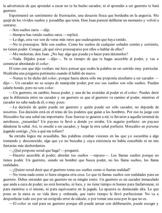la advertencia de que aprender a cazar no te ha hecho cazador, ni el aprender a ser guerrero te hará
guerrero.
Experimenté un sentimiento de frustración, una desazón física que bordeaba en la angustia. Me
quejé de los vívidos sueños y pesadillas que tenía. Don Juan pareció deliberar un momento y volvió a
sentarse.
—Son sueños raros —dije.
—Siempre has tenido sueños raros —replicó.
—Le digo, esta vez son de veras más raros que cualesquiera que haya tenido.
—No te preocupes. Sólo son sueños. Como los sueños de cualquier soñador común y corriente,
no tienen poder. Conque ¿de qué sirve preocuparse por ellos o hablar de ellos?
—Me molestan, don Juan. ¿No hay algo que pueda yo hacer para detenerlos?
—Nada. Déjalos pasar —dijo—. Ya es tiempo de que te hagas accesible al poder, y vas a
comenzar abordando el soñar.
El tono con que dijo «soñar» me hizo pensar que usaba la palabra en un sentido muy particular.
Meditaba una pregunta pertinente cuando él habló de nuevo.
—Nunca te he dicho del soñar, porque hasta ahora sólo me proponía enseñarte a ser cazador —
dijo—. Un cazador no se ocupa de manipular poder; por eso sus sueños son sólo sueños. Pueden
calarle hondo, pero no son soñar.
—Un guerrero, en cambio, busca poder, y una de las avenidas al poder es el soñar. Puedes decir
que la diferencia entre un cazador y un guerrero es que el guerrero va camino al poder, mientras el
cazador no sabe nada de él, o muy poco.
—La decisión de quién puede ser guerrero y quién puede ser sólo cazador, no depende de
nosotros. Esa decisión está en el reino de los poderes que guían a los hombres. Por eso tu juego con
Mescalito fue una señal tan importante. Esas fuerzas te guiaron a mí; te llevaron a aquella terminal de
autobuses, ¿recuerdas? Un payaso te llevó a donde yo estaba. Un augurio perfecto: un payaso
dándome la señal. Así, te enseñé a ser cazador, y luego la otra señal perfecta: Mescalito en persona
jugando contigo. ¿Ves a qué me refiero?
Su extraña lógica me avasallaba. Sus palabras creaban visiones en las que yo sucumbía a algo
tremendo y desconocido, algo que yo no buscaba y cuya existencia no había concebido ni en mis
fantasías más desbordantes.
—¿Qué propone usted que haga? —pregunté.
—Hacerte accesible al poder; abordar tus sueños —repuso—. Los llamas sueños porque no
tienes poder. Un guerrero, siendo un hombre que busca poder, no los llama sueños, los llama
realidades.
—¿Quiere usted decir que el guerrero toma sus sueños como si fueran realidad?
—No toma nada como si fuera ninguna otra cosa. Lo que tú llamas sueños son realidades para un
guerrero. Debes entender que un guerrero no es ningún tonto. Un guerrero es un cazador inmaculado
que anda a caza de poder; no está borracho, ni loco, y no tiene tiempo ni humor para fanfarronear, ni
para mentirse a sí mismo, ni para equivocarse en la jugada. La apuesta es demasiado alta. Lo que
pone en la mesa es su vida dura y ordenada, que tanto tiempo le llevó perfeccionar. No va a
desperdiciar todo eso por un estúpido error de cálculo, o por tomar una cosa por lo que no es.
—El soñar es real para un guerrero porque allí puede actuar con deliberación, puede escoger y
 