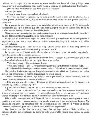 rechazar; puede elegir, entre una variedad de cosas, aquellas que llevan al poder, y luego puede
manejarlas y usarlas, mientras que en un sueño común y corriente no puede actuar con deliberación.
—¿Quiere usted decir entonces, don Juan, que el soñar es real?
—Claro que es real.
—¿Tan real como lo que estamos haciendo ahora?
—Si se trata de hacer comparaciones, yo diría que a lo mejor es más real. En el soñar tienes
poder; puedes cambiar las cosas; puedes descubrir incontables hechos ocultos; puedes controlar lo
que quieras.
Las premisas de don Juan siempre me resultaban atractivas a cierto nivel. Yo comprendía
fácilmente su gusto por la idea de que uno podía hacer cualquier cosa en los sueños, pero no me era
posible tomarlo en serio. El salto era demasiado grande.
Nos miramos un momento. Sus aseveraciones eran locas, y sin embargo, hasta donde yo sabía, él
era uno de los hombres más cuerdos que yo había conocido.
Le dije que no podía creerlo capaz de tomar sus sueños por realidades. Él rio chasqueando la
lengua, como si conociese la magnitud de mi posición insostenible; luego se levantó sin decir palabra
y entró en la casa.
Quedé sentado largo rato, en un estado de estupor, hasta que don Juan me llamó a la parte trasera
de su casa. Había preparado atole de maíz, y me dio un cuenco.
Le pregunté por las horas de vigilia. Quería saber si daba a ese tiempo un nombre en particular.
Pero él no comprendió o no quiso responder.
—¿Cómo llama usted a lo que estamos haciendo ahora? —pregunté, queriendo decir que lo que
estábamos haciendo era realidad, en contraposición con los sueños.
—Yo lo llamo comer —dijo, conteniendo la risa.
—Yo lo llamo realidad —dije—. Porque nuestro comer está verdaderamente teniendo lugar.
—El soñar también tiene lugar —repuso con una risita—. Y lo mismo el cazar, el caminar, el reír.
No insistí en la discusión, a pesar de que ni estirándome más allá de mis limites me era posible
aceptar su planteamiento. Él parecía deleitarse con mi desesperación.
Apenas terminamos de comer, dijo como al acaso que íbamos a salir de excursión, pero no
recorreríamos el desierto como habíamos hecho antes.
—Esta vez será distinto —dijo—. De ahora en adelante vamos a ir a sitios de poder; vas a
aprender a ponerte al alcance del poder.
Expresé nuevamente mi conflicto. Dije no estar calificado para tal empresa.
—Vamos, te estás entregando a miedos tontos —dijo él en voz baja, dándome palmadas en la
espalda y sonriendo con benevolencia—. He estado alimentando tu espíritu de cazador. Te gusta dar
vueltas conmigo por este hermoso desierto. Es demasiado tarde para volverte atrás.
Echó a andar para adentrarse en el chaparral. Con la cabeza me hizo gesto de seguirlo. Yo habría
podido ir a mi coche y marcharme, pero me gustaba andar con él por ese hermoso desierto. Me
gustaba la sensación, experimentada sólo en su compañía, de que éste era en verdad un mundo
tremendo y misterioso, pero bello. Como él decía, me hallaba enganchado.
Don Juan me condujo a los cerros hacia el este. Fue una larga caminata. El día era cálido; sin
embargo, el calor, que de ordinario me habría parecido insoportable, pasaba desapercibido de alguna
manera.
 