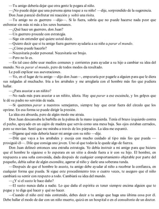 —Tu amigo debería dejar que otra gente le pegara al niño.
—¡No puede dejar que una persona ajena toque a su niño! —dije, sorprendido de la sugerencia.
Don Juan pareció disfrutar mi reacción y soltó una risita.
—Tu amigo no es guerrero —dijo—. Si lo fuera, sabría que no puede hacerse nada peor que
enfrentar sin más ni más a los seres humanos.
—¿Qué hace un guerrero, don Juan?
—Un guerrero procede con estrategia.
—Sigo sin entender qué quiere usted decir.
—Quiero decir que si tu amigo fuera guerrero ayudaría a su niño a parar el mundo.
—¿Cómo puede hacerlo?
—Necesitaría poder personal. Necesitaría ser brujo.
—Pero no lo es.
—En tal caso debe usar medios comunes y corrientes para ayudar a su hijo a cambiar su idea del
mundo. No es parar el mundo, pero de todos modos da resultado.
Le pedí explicar sus aseveraciones.
—Yo, en el lugar de tu amigo —dijo don Juan—, empezaría por pagarle a alguien para que le diera
sus nalgadas al muchacho. Iría a los arrabales y me arreglaría con el hombre más feo que pudiera
hallar.
—¿Para asustar a un niñito?
—No nada más para asustar a un niñito, idiota. Hay que parar a ese escuincle, y los golpes que
le dé su padre no servirán de nada.
—Si queremos parar a nuestros semejantes, siempre hay que estar fuera del círculo que los
oprime. En esa forma se puede dirigir la presión.
La idea era absurda, pero de algún modo me atraía.
Don Juan descansaba la barbilla en la palma de la mano izquierda. Tenía el brazo izquierdo contra
el pecho, apoyado en un cajón de madera que servía como una mesa baja. Sus ojos estaban cerrados,
pero se movían. Sentí que me miraba a través de los párpados. La idea me espantó.
—Dígame qué más debería hacer mi amigo con su niño —dije.
—Dile que vaya a los arrabales y escoja con mucho cuidado al tipo más feo que pueda —
prosiguió él—. Dile que consiga uno joven. Uno al que todavía le quede algo de fuerza.
Don Juan delineó entonces una extraña estrategia. Yo debía instruir a mi amigo para que hiciera
que el hombre lo siguiese o lo esperara en un sitio a donde fuera a ir con su hijo. El hombre, en
respuesta a una seña convenida, dada después de cualquier comportamiento objetable por parte del
pequeño, debía saltar de algún escondite, agarrar al niño y darle una soberana tunda.
—Después de que el hombre lo asuste, tu amigo debe ayudar al niño a recobrar la confianza, en
cualquier forma que pueda. Si sigue este procedimiento tres o cuatro veces, te aseguro que el niño
cambiará su sentir con respecto a todo. Cambiará su idea del mundo.
—¿Y si el susto le hace daño?
—El susto nunca daña a nadie. Lo que daña el espíritu es tener siempre encima alguien que te
pegue y te diga qué hacer y qué no hacer.
—Cuando el niño esté más contenido, debes decir a tu amigo que haga una última cosa por él.
Debe hallar el modo de dar con un niño muerto, quizá en un hospital o en el consultorio de un doctor.
 