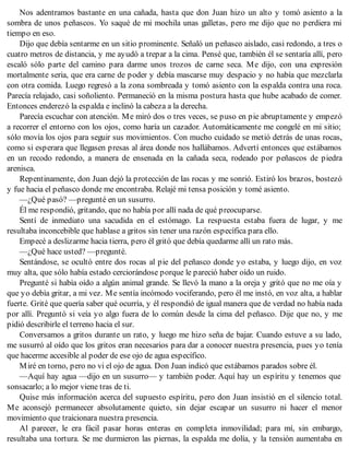 Nos adentramos bastante en una cañada, hasta que don Juan hizo un alto y tomó asiento a la
sombra de unos peñascos. Yo saqué de mi mochila unas galletas, pero me dijo que no perdiera mi
tiempo en eso.
Dijo que debía sentarme en un sitio prominente. Señaló un peñasco aislado, casi redondo, a tres o
cuatro metros de distancia, y me ayudó a trepar a la cima. Pensé que, también él se sentaría allí, pero
escaló sólo parte del camino para darme unos trozos de carne seca. Me dijo, con una expresión
mortalmente seria, que era carne de poder y debía mascarse muy despacio y no había que mezclarla
con otra comida. Luego regresó a la zona sombreada y tomó asiento con la espalda contra una roca.
Parecía relajado, casi soñoliento. Permaneció en la misma postura hasta que hube acabado de comer.
Entonces enderezó la espalda e inclinó la cabeza a la derecha.
Parecía escuchar con atención. Me miró dos o tres veces, se puso en pie abruptamente y empezó
a recorrer el entorno con los ojos, como haría un cazador. Automáticamente me congelé en mi sitio;
sólo movía los ojos para seguir sus movimientos. Con mucho cuidado se metió detrás de unas rocas,
como si esperara que llegasen presas al área donde nos hallábamos. Advertí entonces que estábamos
en un recodo redondo, a manera de ensenada en la cañada seca, rodeado por peñascos de piedra
arenisca.
Repentinamente, don Juan dejó la protección de las rocas y me sonrió. Estiró los brazos, bostezó
y fue hacia el peñasco donde me encontraba. Relajé mi tensa posición y tomé asiento.
—¿Qué pasó? —pregunté en un susurro.
Él me respondió, gritando, que no había por allí nada de qué preocuparse.
Sentí de inmediato una sacudida en el estómago. La respuesta estaba fuera de lugar, y me
resultaba inconcebible que hablase a gritos sin tener una razón específica para ello.
Empecé a deslizarme hacia tierra, pero él gritó que debía quedarme allí un rato más.
—¿Qué hace usted? —pregunté.
Sentándose, se ocultó entre dos rocas al pie del peñasco donde yo estaba, y luego dijo, en voz
muy alta, que sólo había estado cerciorándose porque le pareció haber oído un ruido.
Pregunté si había oído a algún animal grande. Se llevó la mano a la oreja y gritó que no me oía y
que yo debía gritar, a mi vez. Me sentía incómodo vociferando, pero él me instó, en voz alta, a hablar
fuerte. Grité que quería saber qué ocurría, y él respondió de igual manera que de verdad no había nada
por allí. Preguntó si veía yo algo fuera de lo común desde la cima del peñasco. Dije que no, y me
pidió describirle el terreno hacia el sur.
Conversamos a gritos durante un rato, y luego me hizo seña de bajar. Cuando estuve a su lado,
me susurró al oído que los gritos eran necesarios para dar a conocer nuestra presencia, pues yo tenía
que hacerme accesible al poder de ese ojo de agua específico.
Miré en torno, pero no vi el ojo de agua. Don Juan indicó que estábamos parados sobre él.
—Aquí hay agua —dijo en un susurro— y también poder. Aquí hay un espíritu y tenemos que
sonsacarlo; a lo mejor viene tras de ti.
Quise más información acerca del supuesto espíritu, pero don Juan insistió en el silencio total.
Me aconsejó permanecer absolutamente quieto, sin dejar escapar un susurro ni hacer el menor
movimiento que traicionara nuestra presencia.
Al parecer, le era fácil pasar horas enteras en completa inmovilidad; para mí, sin embargo,
resultaba una tortura. Se me durmieron las piernas, la espalda me dolía, y la tensión aumentaba en
 