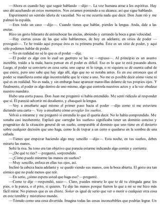 —Ahora es cuando hay que seguir hablando —dijo—. La voz humana atrae a los espíritus. Hay
uno ahí acechando en estos momentos. Nos estamos poniendo a su alcance, así que sigue hablando.
Experimenté un sentido idiota de vacuidad. No se me ocurría nada que decir. Don Juan rió y me
palmeó la espalda.
—Eres todo un caso —dijo—. Cuando tienes que hablar, pierdes la lengua. Anda, dale a las
encías.
Hizo un gesto hilarante de entrechocar las encías, abriendo y cerrando la boca a gran velocidad.
—Hay ciertas cosas de las que sólo hablaremos, de hoy en adelante, en sitios de poder —
prosiguió—. Te he traído aquí porque ésta es tu primera prueba. Éste es un sitio de poder, y aquí
sólo podemos hablar de poder.
—Yo en realidad no sé lo que es el poder —dije.
—El poder es algo con lo cual un guerrero se las ve —repuso—. Al principio es un asunto
increíble, traído a la mala; hasta pensar en el poder es difícil. Eso es lo que te está pasando ahora.
Luego, el poder se convierte en cosa seria; uno capaz ni lo tenga, o ni siquiera se dé cuenta cabal de
que existe, pero uno sabe que hay algo allí, algo que no se notaba antes. Es en ese entonces que el
poder se manifiesta como algo incontrolable que le viene a uno. No me es posible decir cómo viene ni
qué es en realidad. No es nada, y sin embargo hace aparecer maravillas delante de tus propios ojos. Y
finalmente, el poder es algo dentro de uno mismo, algo que controla nuestros actos y a la vez obedece
nuestro mandato.
Hubo una corta pausa. Don Juan me preguntó si había entendido. Me sentí ridículo al responder
que sí. Él pareció advertir mi desaliento, y chasqueó la lengua.
—Voy a enseñarte aquí mismo el primer paso hacia el poder —dijo como si me estuviera
dictando una carta—. Voy a enseñarte cómo arreglar los sueños.
Volvió a mirarme y me preguntó si entendía lo que él quería decir. No lo había comprendido. Me
sonaba casi incoherente. Explicó que «arreglar los sueños» significaba tener un dominio conciso y
pragmático de la situación general de un sueño, comparable al dominio que uno tiene en el desierto
sobre cualquier decisión que uno haga, como la de trepar a un cerro o quedarse en la sombra de una
cañada.
—Tienes que empezar haciendo algo muy sencillo —dijo—. Esta noche, en tus sueños, debes
mirarte las manos.
Solté la risa. Su tono era tan objetivo que parecía estarme indicando algo común y corriente.
—¿De qué te ríes? —preguntó, sorprendido.
—¿Cómo puedo mirarme las manos en sueños?
—Muy sencillo, enfoca en ellas tus ojos, así.
Inclinó la cabeza hacia adelante y se quedó viendo sus manos, con la boca abierta. El gesto era tan
cómico que no pude menos que reír.
—En serio, ¿cómo espera usted que haga eso? —pregunté.
—Como te dije —respondió, seco—. Claro, puedes mirarte lo que te dé tu chingada gana: los
pies, o la panza, o el pito, si quieres. Te dije las manos porque fueron lo que a mí se me hizo más
fácil mirar. No pienses que es un chiste. Soñar es igual de serio que ver o morir o cualquier otra cosa
en este temible y misterioso mundo.
—Tómalo como una cosa divertida. Imagina todas las cosas inconcebibles que podrías lograr. Un
 