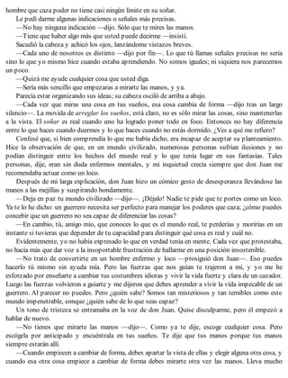 hombre que caza poder no tiene casi ningún límite en su soñar.
Le pedí darme algunas indicaciones o señales más precisas.
—No hay ninguna indicación —dijo. Sólo que te mires las manos.
—Tiene que haber algo más que usted puede decirme —insistí.
Sacudió la cabeza y achicó los ojos, lanzándome vistazos breves.
—Cada uno de nosotros es distinto —dijo por fin—. Lo que tú llamas señales precisas no sería
sino lo que yo mismo hice cuando estaba aprendiendo. No somos iguales; ni siquiera nos parecemos
un poco.
—Quizá me ayude cualquier cosa que usted diga.
—Sería más sencillo que empezaras a mirarte las manos, y ya.
Parecía estar organizando sus ideas; su cabeza osciló de arriba a abajo.
—Cada vez que miras una cosa en tus sueños, esa cosa cambia de forma —dijo tras un largo
silencio—. La movida de arreglar los sueños, está claro, no es sólo mirar las cosas, sino mantenerlas
a la vista. El soñar es real cuando uno ha logrado poner todo en foco. Entonces no hay diferencia
entre lo que haces cuando duermes y lo que haces cuando no estás dormido. ¿Ves a qué me refiero?
Confesé que, si bien comprendía lo que me había dicho, era incapaz de aceptar su planteamiento.
Hice la observación de que, en un mundo civilizado, numerosas personas sufrían ilusiones y no
podían distinguir entre los hechos del mundo real y lo que tenía lugar en sus fantasías. Tales
personas, dije, eran sin duda enfermos mentales, y mi inquietud crecía siempre que don Juan me
recomendaba actuar como un loco.
Después de mi larga explicación, don Juan hizo un cómico gesto de desesperanza llevándose las
manos a las mejillas y suspirando hondamente.
—Deja en paz tu mundo civilizado —dijo—. ¡Déjalo! Nadie te pide que te portes como un loco.
Ya te lo he dicho: un guerrero necesita ser perfecto para manejar los poderes que caza; ¿cómo puedes
concebir que un guerrero no sea capaz de diferenciar las cosas?
—En cambio, tú, amigo mío, que conoces lo que es el mundo real, te perderías y morirías en un
instante si tuvieras que depender de tu capacidad para distinguir qué cosa es real y cuál no.
Evidentemente, yo no había expresado lo que en verdad tenía en mente. Cada vez que protestaba,
no hacía más que dar voz a la insoportable frustración de hallarme en una posición insostenible.
—No trato de convertirte en un hombre enfermo y loco —prosiguió don Juan—. Eso puedes
hacerlo tú mismo sin ayuda mía. Pero las fuerzas que nos guían te trajeron a mí, y yo me he
esforzado por enseñarte a cambiar tus costumbres idiotas y vivir la vida fuerte y clara de un cazador.
Luego las fuerzas volvieron a guiarte y me dijeron que debes aprender a vivir la vida impecable de un
guerrero. Al parecer no puedes. Pero ¿quién sabe? Somos tan misteriosos y tan temibles como este
mundo impenetrable, conque ¿quién sabe de lo que seas capaz?
Un tono de tristeza se entramaba en la voz de don Juan. Quise disculparme, pero él empezó a
hablar de nuevo.
—No tienes que mirarte las manos —dijo—. Como ya te dije, escoge cualquier cosa. Pero
escógela por anticipado y encuéntrala en tus sueños. Te dije que tus manos porque tus manos
siempre estarán allí.
—Cuando empiecen a cambiar de forma, debes apartar la vista de ellas y elegir alguna otra cosa, y
cuando esa otra cosa empiece a cambiar de forma debes mirarte otra vez las manos. Lleva mucho
 