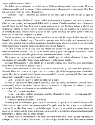 tiempo perfeccionar esta técnica.
Me había concentrado tanto en escribir que no había notado que estaba oscureciendo. El sol ya
había desaparecido en el horizonte. El cielo estaba nublado y el crepúsculo era inminente. Don Juan
se puso en pie y miró de soslayo hacia el sur.
—Vámonos —dijo—. Tenemos que caminar al sur hasta que el espíritu del ojo de agua se
manifieste.
Caminamos una media hora. El terreno cambió abruptamente y llegamos a una zona sin arbustos.
Había un cerro grande y redondo donde había ardido la maleza. Parecía una cabeza calva. Caminamos
hacia él. Pensé que don Juan iba a subir la suave ladera, pero en vez de ello se detuvo y adoptó una
postura muy atenta. Su cuerpo pareció haberse contraído como una sola unidad, y se estremeció por
un instante. Luego se relajó de nuevo y quedó en pie, flácido. No pude explicarme cómo se mantenía
erecto con los músculos relajados a tal punto.
En ese momento, una racha muy fuerte de viento me sacudió. El cuerpo de don Juan giró en la
dirección del viento, hacia el oeste. No usó los músculos para dar la vuelta, o al menos no los usó
como yo los usaría al girar. Más bien, pareció que lo jalaban desde afuera. Era como si otra persona le
hubiese acomodado el cuerpo para que pudiera mirar en otra dirección.
Yo tenía la vista fija en él. Don Juan me miraba con el rabo del ojo. En su rostro había una
expresión decidida, resuelta. Todo su ser se hallaba alerta, y yo lo contemplaba maravillado. Jamás
me había visto en una situación que requiriese una concentración tan extraña.
De pronto, su cuerpo se estremeció como rociado por un súbito chubasco de agua fría.
Experimentó otra sacudida y luego echó a andar como si nada hubiera pasado.
Lo seguí. Flanqueamos el cerro pelado, por el costado oriental, hasta hallarnos en su parte media;
allí se detuvo, volviéndose a encarar el oeste.
Desde donde estábamos, la cima del cerro no era tan redonda y lisa como había parecido a
distancia. Había una cueva, o un hoyo, cerca de la cumbre. Fijé allí la vista porque don Juan hacía lo
mismo. Otra fuerte racha de viento hizo trepar un escalofrío por mi espina dorsal. Don Juan volteó
hacia el sur y escudriñó el área con los ojos.
—¡Allí! —dijo en un susurro y señaló un objeto en el suelo.
Esforcé los ojos por ver. Había algo en el suelo, a unos seis metros de distancia. Era café claro y
se estremeció mientras lo miraba. Enfoqué allí toda mi atención. El objeto era casi redondo y parecía
acurrucado; de hecho, se veía como un perro hecho bola.
—¿Qué es? —susurré a don Juan.
—No sé —respondió, también susurrando, mientras observaba el objeto—. ¿Qué te parece a ti?
Le dije que parecía ser un perro.
—Demasiado grande para perro —aseveró él.
Di unos pasos hacia el objeto, pero don Juan me detuvo con gentileza. Lo examiné de nuevo. Era
definitivamente algún animal dormido o muerto. Casi podía verle la cabeza; sus orejas sobresalían
como las de un lobo. Para entonces, me hallaba seguro de que era un animal acurrucado. Pensé que
podía ser un ternero café. Se lo dije a don Juan, en susurro. Él respondió que era demasiado compacto
para ternero, y además tenía las orejas picudas.
El animal volvió a estremecerse y entonces noté que estaba vivo. Pude ver que respiraba; sin
embargo, no parecía respirar rítmicamente. Los alientos que tornaba eran más bien como temblores
 