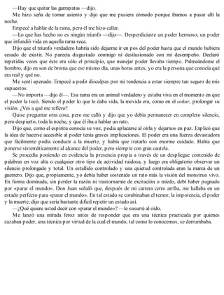 —Hay que quitar las garrapatas —dijo.
Me hizo seña de tomar asiento y dijo que me pusiera cómodo porque íbamos a pasar allí la
noche.
Empecé a hablar de la rama, pero él me hizo callar.
—Lo que has hecho no es ningún triunfo —dijo—. Desperdiciaste un poder hermoso, un poder
que infundió vida en aquella rama seca.
Dijo que el triunfo verdadero habría sido dejarme ir en pos del poder hasta que el mundo hubiera
cesado de existir. No parecía disgustado conmigo ni desilusionado con mi desempeño. Declaró
repetidas veces que éste era sólo el principio, que manejar poder llevaba tiempo. Palmeándome el
hombro, dijo en son de broma que ese mismo día, unas horas antes, yo era la persona que conocía qué
era real y qué no.
Me sentí apenado. Empecé a pedir disculpas por mi tendencia a estar siempre tan seguro de mis
supuestos.
—No importa —dijo él—. Esa rama era un animal verdadero y estaba viva en el momento en que
el poder la tocó. Siendo el poder lo que le daba vida, la movida era, como en el soñar, prolongar su
visión. ¿Ves a qué me refiero?
Quise preguntar otra cosa, pero me calló y dijo que yo debía permanecer en completo silencio,
pero despierto, toda la noche, y que él iba a hablar un rato.
Dijo que, como el espíritu conocía su voz, podía aplacarse al oírla y dejarnos en paz. Explicó que
la idea de hacerse accesible al poder tenía graves implicaciones. El poder era una fuerza devastadora
que fácilmente podía conducir a la muerte, y había que tratarlo con enorme cuidado. Había que
ponerse sistemáticamente al alcance del poder, pero siempre con gran cautela.
Se procedía poniendo en evidencia la presencia propia a través de un despliegue contenido de
palabras en voz alta o cualquier otro tipo de actividad ruidosa, y luego era obligatorio observar un
silencio prolongado y total. Un estallido controlado y una quietud controlada eran la marca de un
guerrero. Dijo que, propiamente, yo debía haber sostenido un rato más la visión del monstruo vivo.
En forma dominada, sin perder la razón ni trastornarme de excitación o miedo, debí haber pugnado
por «parar el mundo». Don Juan señaló que, después de mi carrera cerro arriba, me hallaba en un
estado perfecto para «parar el mundo». En tal estado se combinaban el temor, la impotencia, el poder
y la muerte; dijo que sería bastante difícil repetir un estado así.
—¿Qué quiere usted decir con «parar el mundo»? —le susurré al oído.
Me lanzó una mirada feroz antes de responder que era una técnica practicada por quienes
cazaban poder, una técnica por virtud de la cual el mundo, tal como lo conocemos, se derrumbaba.
 