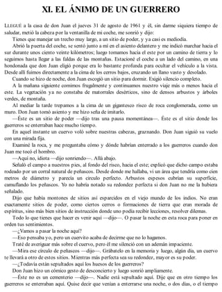 XI. EL ÁNIMO DE UN GUERRERO
LLEGUÉ a la casa de don Juan el jueves 31 de agosto de 1961 y él, sin darme siquiera tiempo de
saludar, metió la cabeza por la ventanilla de mi coche, me sonrió y dijo:
Tienes que manejar un trecho muy largo, a un sitio de poder, y ya casi es mediodía.
Abrió la puerta del coche, se sentó junto a mí en el asiento delantero y me indicó marchar hacia el
sur durante unos ciento veinte kilómetros; luego tomamos hacia el este por un camino de tierra y lo
seguimos hasta llegar a las faldas de las montañas. Estacioné el coche a un lado del camino, en una
hondonada que don Juan eligió porque era lo bastante profunda para ocultar el vehículo a la vista.
Desde allí fuimos directamente a la cima de los cerros bajos, cruzando un llano vasto y desolado.
Cuando se hizo de noche, don Juan escogió un sitio para dormir. Exigió silencio completo.
A la mañana siguiente comimos frugalmente y continuamos nuestro viaje más o menos hacia el
este. La vegetación ya no constaba de matorrales desérticos, sino de densos arbustos y árboles
verdes, de montaña.
Al mediar la tarde trepamos a la cima de un gigantesco risco de roca conglomerada, como un
muro. Don Juan tomó asiento y me hizo seña de imitarlo.
—Éste es un sitio de poder —dijo tras una pausa momentánea—. Éste es el sitio donde los
guerreros se enterraban hace mucho tiempo.
En aquel instante un cuervo voló sobre nuestras cabezas, graznando. Don Juan siguió su vuelo
con una mirada fija.
Examiné la roca, y me preguntaba cómo y dónde habrían enterrado a los guerreros cuando don
Juan me tocó el hombro.
—Aquí no, idiota —dijo sonriendo—. Allá abajo.
Señaló el campo a nuestros pies, al fondo del risco, hacia el este; explicó que dicho campo estaba
rodeado por un corral natural de peñascos. Desde donde me hallaba, vi un área que tendría como cien
metros de diámetro y parecía un circulo perfecto. Arbustos espesos cubrían su superficie,
camuflando los peñascos. Yo no habría notado su redondez perfecta si don Juan no me la hubiera
señalado.
Dijo que había montones de sitios así esparcidos en el viejo mundo de los indios. No eran
exactamente sitios de poder, como ciertos cerros o formaciones de tierra que eran morada de
espíritus, sino más bien sitios de instrucción donde uno podía recibir lecciones, resolver dilemas.
Todo lo que tienes que hacer es venir aquí —dijo—. O pasar la noche en esta roca para poner en
orden tus sentimientos.
—¿Vamos a pasar la noche aquí?
—Eso pensaba yo, pero un cuervito acaba de decirme que no lo hagamos.
Traté de averiguar más sobre el cuervo, pero él me silenció con un ademán impaciente.
—Mira ese círculo de peñascos —dijo—. Grábatelo en la memoria y luego, algún día, un cuervo
te llevará a otro de estos sitios. Mientras más perfecta sea su redondez, mayor es su poder.
—¿Todavía están sepultados aquí los huesos de los guerreros?
Don Juan hizo un cómico gesto de desconcierto y luego sonrió ampliamente.
—Éste no es un cementerio —dijo—. Nadie está sepultado aquí. Dije que en otro tiempo los
guerreros se enterraban aquí. Quise decir que venían a enterrarse una noche, o dos días, o el tiempo
 
