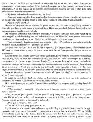 que necesitaran. No decía que aquí estuvieran enterrados huesos de muertos. No me interesan los
cementerios. No hay poder en ellos. En los huesos de un guerrero sí hay poder, pero nunca están en
cementerios. Y en los huesos de un hombre de conocimiento todavía hay más poder, pero sería
prácticamente imposible encontrarlos.
—¿Quién es un hombre de conocimiento, don Juan?
—Cualquier guerrero podría llegar a ser hombre de conocimiento. Como ya te dije, un guerrero es
un cazador impecable que caza poder. Si logra cazar, puede ser un hombre de conocimiento.
—¿Qué es lo que usted…?
Detuvo mi pregunta con un ademán. Se puso en pie, me hizo seña de seguirlo y empezó a
descender por la empinada ladera oriental del risco. Había una vereda definida en la superficie casi
perpendicular, y llevaba al área redonda.
Descendimos lentamente por el peligroso sendero, y al llegar a tierra don Juan, sin detenerse para
nada, me guió por el denso chaparral hasta el centro del círculo. Allí utilizó unas gruesas ramas secas
para barrer un sitio donde sentarnos. El sitio era también perfectamente redondo.
—Tenía la intención de enterrarte aquí toda la noche —dijo—. Pero ahora sé que todavía no te da.
No tienes poder. Nada más voy a enterrarte un ratito.
Me puse muy nervioso con la idea de verme sepultado y le pregunté cómo planeaba enterrarme.
Rió como un niño travieso y empezó a juntar ramas secas. No me dejó ayudarlo; dijo que me sentara
y aguardase.
Echó las ramas que juntaba dentro del círculo despejado. Luego me hizo acostarme con la cabeza
hacia el este, puso mi saco bajo mi cabeza e hizo una jaula en torno a mi cuerpo. La construyó
clavando en la tierra suave trozos de ramas, de unos 75 centímetros de largo; las ramas, terminadas en
horquetas, sirvieron de soportes para unos palos largos que dieron a la jaula un marco y la apariencia
de un ataúd abierto. Cerró esa especie de caja colocando ramas pequeñas y hojas sobre las varas
largas, encajonándome de los hombros para abajo. Dejó mi cabeza fuera, con el saco como almohada.
Luego tomó un trozo grueso de madera seca y, usándolo como coa, aflojó la tierra en torno de mí
y cubrió con ella la jaula.
El marco era tan sólido y las hojas estaban tan bien puestas que no entró tierra. Yo podía mover
libremente las piernas y, de hecho, entrar y salir, deslizándome.
Don Juan dijo que por lo común el guerrero construía la jaula y luego se metía en ella y la sellaba
desde adentro.
—¿Y los animales? —pregunté—. ¿Pueden rascar la tierra de encima y colarse en la jaula y hacer
daño al hombre?
—No, ésa no es preocupación para un guerrero. Es preocupación para ti porque tú no tienes
poder. Un guerrero, en cambio, está guiado por su empeño inflexible y puede alejar cualquier cosa.
Ninguna rata, ni serpiente, ni puma podría molestarlo.
—¿Para qué se entierran, don Juan?
—Para recibir instrucción y para ganar poder.
Experimenté un sentimiento extremadamente agradable de paz y satisfacción; el mundo en aquel
momento parecía en calma. La quietud era exquisita y al mismo tiempo enervante. No me hallaba
acostumbrado a ese tipo de silencio. Traté de hablar, pero don Juan me calló. Tras un rato, la
tranquilidad del sitio afectó mi estado de ánimo. Me puse a pensar en mi vida y en mi historia
 
