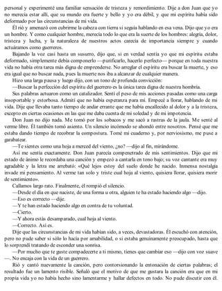 personal y experimenté una familiar sensación de tristeza y remordimiento. Dije a don Juan que yo
no merecía estar allí, que su mundo era fuerte y bello y yo era débil, y que mi espíritu había sido
deformado por las circunstancias de mi vida.
Él rió y amenazó con cubrirme la cabeza con tierra si seguía hablando en esa vena. Dijo que yo era
un hombre. Y como cualquier hombre, merecía todo lo que era la suerte de los hombres: alegría, dolor,
tristeza y lucha, y la naturaleza de nuestros actos carecía de importancia siempre y cuando
actuáramos como guerreros.
Bajando la voz casi hasta un susurro, dijo que, si en verdad sentía yo que mi espíritu estaba
deformado, simplemente debía componerlo —purificarlo, hacerlo perfecto— porque en toda nuestra
vida no había otra tarea más digna de emprenderse. No arreglar el espíritu era buscar la muerte, y eso
era igual que no buscar nada, pues la muerte nos iba a alcanzar de cualquier manera.
Hizo una larga pausa y luego dijo, con un tono de profunda convicción:
—Buscar la perfección del espíritu del guerrero es la única tarea digna de nuestra hombría.
Sus palabras actuaron como un catalizador. Sentí el peso de mis acciones pasadas como una carga
insoportable y estorbosa. Admití que no había esperanza para mí. Empecé a llorar, hablando de mi
vida. Dije que llevaba tanto tiempo de andar errante que me había encallecido al dolor y a la tristeza,
excepto en ciertas ocasiones en las que me daba cuenta de mi soledad y de mi impotencia.
Don Juan no dijo nada. Me tomó por los sobacos y me sacó a rastras de la jaula. Me senté al
verme libre. Él también tomó asiento. Un silencio incómodo se ahondó entre nosotros. Pensé que me
estaba dando tiempo de recobrar la compostura. Tomé mi cuaderno y, por nerviosismo, me puse a
garabatear.
—Te sientes como una hoja a merced del viento, ¿no? —dijo al fin, mirándome.
Así me sentía exactamente. Don Juan parecía compenetrado de mis sentimientos. Dijo que mi
estado de ánimo le recordaba una canción y empezó a cantarla en tono bajo; su voz cantante era muy
agradable y la letra me arrebató: «Qué lejos estoy del suelo donde he nacido. Inmensa nostalgia
invade mi pensamiento. Al verme tan solo y triste cual hoja al viento, quisiera llorar, quisiera morir
de sentimiento».
Callamos largo rato. Finalmente, él rompió el silencio.
—Desde el día en que naciste, de una forma u otra, alguien te ha estado haciendo algo —dijo.
—Eso es correcto —dije.
—Y te han estado haciendo algo en contra de tu voluntad.
—Cierto.
—Y ahora estás desamparado, cual hoja al viento.
—Correcto. Así es.
Dije que las circunstancias de mi vida habían sido, a veces, devastadoras. Él escuchó con atención,
pero no pude saber si sólo lo hacía por amabilidad, o si estaba genuinamente preocupado, hasta que
lo sorprendí tratando de esconder una sonrisa.
—Por mucho que te guste compadecerte a ti mismo, tienes que cambiar eso —dijo con voz suave
—. No encaja con la vida de un guerrero.
Rió y cantó nuevamente la canción, pero contorsionando la entonación de ciertas palabras; el
resultado fue un lamento risible. Señaló que el motivo de que me gustara la canción era que en mi
propia vida yo no había hecho sino lamentarme y hallar defectos en todo. No pude discutir con él.
 