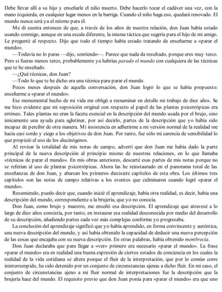 Debe llevar allí a su hijo y enseñarle el niño muerto. Debe hacerlo tocar el cadáver una vez, con la
mano izquierda, en cualquier lugar menos en la barriga. Cuando el niño haga eso, quedará renovado. El
mundo nunca será ya el mismo para él.
Me di cuenta entonces de que, a través de los años de nuestra relación, don Juan había estado
usando conmigo, aunque en una escala diferente, la misma táctica que sugería para el hijo de mi amigo.
Le pregunté al respecto. Dijo que todo el tiempo había estado tratando de enseñarme a «parar el
mundo».
—Todavía no lo paras —dijo, sonriendo—. Parece que nada da resultado, porque eres muy terco.
Pero si fueras menos terco, probablemente ya habrías parado el mundo con cualquiera de las técnicas
que te he enseñado.
—¿Qué técnicas, don Juan?
—Todo lo que te he dicho era una técnica para parar el mundo.
Pocos meses después de aquella conversación, don Juan logró lo que se había propuesto:
enseñarme a «parar el mundo».
Ese monumental hecho de mi vida me obligó a reexaminar en detalle mi trabajo de diez años. Se
me hizo evidente que mi suposición original con respecto al papel de las plantas psicotrópicas era
erróneo. Tales plantas no eran la faceta esencial en la descripción del mundo usada por el brujo, sino
únicamente una ayuda para aglutinar, por así decirlo, partes de la descripción que yo había sido
incapaz de percibir de otra manera. Mi insistencia en adherirme a mi versión normal de la realidad me
hacía casi sordo y ciego a los objetivos de don Juan. Por tanto, fue sólo mi carencia de sensibilidad lo
que propició el uso de los alucinógenos.
Al revisar la totalidad de mis notas de campo, advertí que don Juan me había dado la parte
principal de la nueva descripción al principio mismo de nuestras relaciones, en lo que llamaba
«técnicas de parar el mundo». En mis obras anteriores, descarté esas partes de mis notas porque no
se referían al uso de plantas psicotrópicas. Ahora las he reinstaurado en el panorama total de las
enseñanzas de don Juan, y abarcan los primeros diecisiete capítulos de esta obra. Los últimos tres
capítulos son las notas de campo relativas a los eventos que culminaron cuando logré «parar el
mundo».
Resumiendo, puedo decir que, cuando inicié el aprendizaje, había otra realidad, es decir, había una
descripción del mundo, correspondiente a la brujería, que yo no conocía.
Don Juan, como brujo y maestro, me enseñó esa descripción. El aprendizaje que atravesé a lo
largo de diez años consistía, por tanto, en instaurar esa realidad desconocida por medio del desarrollo
de su descripción, añadiendo partes cada vez más complejas conforme yo progresaba.
La conclusión del aprendizaje significó que yo había aprendido, en forma convincente y auténtica,
una nueva descripción del mundo, y así había obtenido la capacidad de deducir una nueva percepción
de las cosas que encajaba con su nueva descripción. En otras palabras, había obtenido membrecía.
Don Juan declaraba que para llegar a «ver» primero era necesario «parar el mundo». La frase
«parar el mundo» era en realidad una buena expresión de ciertos estados de conciencia en los cuales la
realidad de la vida cotidiana se altera porque el fluir de la interpretación, que por lo común corre
ininterrumpido, ha sido detenido por un conjunto de circunstancias ajenas a dicho fluir. En mi caso, el
conjunto de circunstancias ajeno a mi fluir normal de interpretaciones fue la descripción que la
brujería hace del mundo. El requisito previo que don Juan ponía para «parar el mundo» era que uno
 