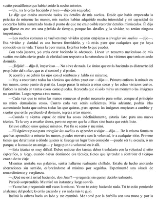 sueño pesadillesco que había tenido la noche anterior.
—Uy, ya te estás haciendo el loco —dijo con sequedad.
Le dije que estaba anotando todos los detalles de mis sueños. Desde que había empezado la
práctica de mirarme las manos, mis sueños habían adquirido mucha intensidad y mi capacidad de
evocarlos había aumentado hasta el punto de que me era posible recordar detalles minúsculos. Él dijo
que fijarse en eso era una pérdida de tiempo, porque los detalles y la vividez no tenían ninguna
importancia.
—Los sueños comunes se vuelven muy vívidos apenas empiezas a arreglar los sueños —dijo—.
Esa vividez y claridad es una barrera formidable, y tú estás peor que cualquiera que yo haya
conocido en mi vida. Tienes la peor manía. Escribes todo lo que puedes.
Con toda justeza, yo creía estar haciendo lo adecuado. Llevar un recuento meticuloso de mis
sueños me daba cierto grado de claridad con respecto a la naturaleza de las visiones que tenía estando
dormido.
—¡Déjalo! —dijo él, imperioso—. No sirve de nada. Lo único que estás haciendo es distraerte del
propósito del soñar, que es el control y el poder.
Se acostó y se cubrió los ojos con el sombrero y habló sin mirarme.
—Voy a recordarte todas las técnicas que debes practicar —dijo—. Primero enfocas la mirada en
tus manos, como punto de partida. Luego pasas la mirada a otras cosas y les echas vistazos cortos.
Enfoca la mirada en tantas cosas como puedas. Recuerda que si sólo miras un momento las imágenes
no cambian. Luego regresa a tus manos.
—Cada vez que te miras las manos renuevas el poder necesario para soñar, conque al principio
no mires demasiadas cosas. Cuatro cada vez serán suficientes. Más adelante, podrás irlas
aumentando hasta que cubras todas las que quieras, pero apenas las imágenes empiecen a cambiar y
sientas que estás perdiendo el dominio, regresa a tus manos.
—Cuando te sientas capaz de mirar las cosas indefinidamente, estarás listo para una nueva
técnica. Te la voy a enseñar ahora, pero no espero que la utilices sino hasta que estés listo.
Estuvo callado unos quince minutos. Por fin se sentó y me miró.
—El siguiente paso para arreglar los sueños es aprender a viajar —dijo—. De la misma forma en
que has aprendido a mirarte las manos, puedes moverte con la voluntad, ir a cualquier sitio. Primero
tienes que determinar a dónde quieres ir. Escoge un lugar bien conocido —puede ser tu escuela, o un
parque, o la casa de un amigo— y luego pon tu voluntad en ir allí.
—Esta técnica es muy difícil. Debes realizar dos tareas: debes trasladarte con la voluntad al sitio
específico, y luego, cuando hayas dominado esa técnica, tienes que aprender a controlar el tiempo
exacto de tu viaje.
Mientras anotaba sus palabras, sentía hallarme realmente chiflado. Estaba de hecho anotando
aberraciones sin sentido, esforzándome al máximo por seguirlas. Experimenté una oleada de
remordimiento y vergüenza.
—¿Qué me está usted haciendo, don Juan? —pregunté, sin querer decirlo realmente.
Pareció sorprendido. Me miró un instante y luego sonrió.
—Ya me has preguntado mil veces lo mismo. Yo no te estoy haciendo nada. Tú te estás poniendo
al alcance del poder; lo estás cazando y yo nada más te guío.
Inclinó la cabeza hacia un lado y me examinó. Me tomó por la barbilla con una mano y por la
 