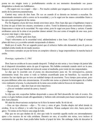 puma no era ningún tonto y probablemente estaba en ese momento desandando sus pasos
dirigiéndose a donde nos hallábamos.
—De seguro nos va a seguir —dijo—. Por mucho cuidado que tengamos, dejaremos un rastro del
ancho de la carretera panamericana.
Caminé muy cerca de don Juan. De vez en cuando él se detenía un instante a escuchar. En
determinado momento echó a correr en la oscuridad, y yo lo seguí con las manos extendidas frente a
los ojos para protegerme de las ramas.
Por fin llegamos al pie del risco donde estuvimos antes. Don Juan dijo que si lográbamos trepar a
la cima sin que el león nos atacara, estaríamos a salvo. Tomó la delantera para mostrarme el camino.
Empezamos a trepar en la oscuridad. No supe cómo, pero lo seguí con paso firme y certero. Cuando
estábamos cerca de la cima oí un peculiar clamor animal. Era casi como el mugido de una vaca, pero
un poco más largo y más áspero.
—¡Arriba! ¡Arriba! gritó don Juan.
Trepé velozmente en la oscuridad total, adelantándome a don Juan. Cuando él llegó al remate
plano del risco yo ya estaba sentado recuperando el aliento.
Rodó por el suelo. Por un segundo pensé que el esfuerzo había sido demasiado para él, pero en
realidad estaba riendo de mi raudo ascenso.
Estuvimos sentados un par de horas en completo silencio y luego emprendimos la marcha hacia el
coche.
Domingo, septiembre 3, 1961
Don Juan no estaba en la casa cuando desperté. Trabajé en mis notas y tuve tiempo de juntar leña
en el chaparral circundante antes de que él regresara. Me hallaba comiendo cuando entró en la casa.
Empezó a reír de lo que llamaba mi rutina de comer al mediodía, pero tomó de mis emparedados.
Le dije que lo ocurrido con el puma era desconcertante para mí. En retrospectiva, parecía
enteramente irreal. Era como si todo se hubiera escenificado para mi beneficio. La sucesión de
eventos fue tan rápida que no tuve en realidad tiempo de asustarme. Tuve tiempo para actuar, pero
no para deliberar sobre mis circunstancias. Al escribir mis notas se planteó la interrogante de si había
visto realmente al puma. La alucinación de la rama seca estaba todavía fresca en mi memoria.
—Era un puma —dijo don Juan en tono imperioso.
—¿Era un verdadero animal de carne y hueso?
—Seguro.
Le dije que mis sospechas habían despertado a causa del fácil desarrollo de todo el evento. Era
como si el gato hubiera estado allí aguardando y hubiera sido entrenado para hacer exactamente lo que
don Juan planeara.
Mi alud de observaciones escépticas no le hizo la menor mella. Se rió de mí.
—Eres un tipo chistoso —dijo—. Tú viste y oíste al gato. Estaba abajito del árbol donde tú
estabas. Si no te olfateó y te saltó fue por los mimbres. Matan cualquier otro olor, hasta para los
gatos. Tú tenías en los brazos una carga de lodo.
Dije que no era que dudara de él, sino que todo lo ocurrido aquella noche era extremadamente
ajeno a los sucesos de mi vida cotidiana. Durante un rato, al escribir mis notas, tuve incluso el
sentimiento de que don Juan podía haber hecho el papel de león. Sin embargo, hube de descartar la
 
