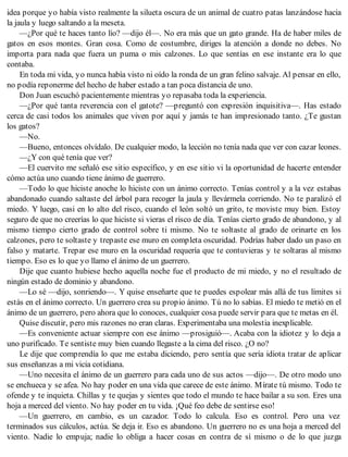 idea porque yo había visto realmente la silueta oscura de un animal de cuatro patas lanzándose hacia
la jaula y luego saltando a la meseta.
—¿Por qué te haces tanto lío? —dijo él—. No era más que un gato grande. Ha de haber miles de
gatos en esos montes. Gran cosa. Como de costumbre, diriges la atención a donde no debes. No
importa para nada que fuera un puma o mis calzones. Lo que sentías en ese instante era lo que
contaba.
En toda mi vida, yo nunca había visto ni oído la ronda de un gran felino salvaje. Al pensar en ello,
no podía reponerme del hecho de haber estado a tan poca distancia de uno.
Don Juan escuchó pacientemente mientras yo repasaba toda la experiencia.
—¿Por qué tanta reverencia con el gatote? —preguntó con expresión inquisitiva—. Has estado
cerca de casi todos los animales que viven por aquí y jamás te han impresionado tanto. ¿Te gustan
los gatos?
—No.
—Bueno, entonces olvídalo. De cualquier modo, la lección no tenía nada que ver con cazar leones.
—¿Y con qué tenía que ver?
—El cuervito me señaló ese sitio específico, y en ese sitio vi la oportunidad de hacerte entender
cómo actúa uno cuando tiene ánimo de guerrero.
—Todo lo que hiciste anoche lo hiciste con un ánimo correcto. Tenías control y a la vez estabas
abandonado cuando saltaste del árbol para recoger la jaula y llevármela corriendo. No te paralizó el
miedo. Y luego, casi en lo alto del risco, cuando el león soltó un grito, te moviste muy bien. Estoy
seguro de que no creerías lo que hiciste si vieras el risco de día. Tenías cierto grado de abandono, y al
mismo tiempo cierto grado de control sobre ti mismo. No te soltaste al grado de orinarte en los
calzones, pero te soltaste y trepaste ese muro en completa oscuridad. Podrías haber dado un paso en
falso y matarte. Trepar ese muro en la oscuridad requería que te contuvieras y te soltaras al mismo
tiempo. Eso es lo que yo llamo el ánimo de un guerrero.
Dije que cuanto hubiese hecho aquella noche fue el producto de mi miedo, y no el resultado de
ningún estado de dominio y abandono.
—Lo sé —dijo, sonriendo—. Y quise enseñarte que te puedes espolear más allá de tus límites si
estás en el ánimo correcto. Un guerrero crea su propio ánimo. Tú no lo sabías. El miedo te metió en el
ánimo de un guerrero, pero ahora que lo conoces, cualquier cosa puede servir para que te metas en él.
Quise discutir, pero mis razones no eran claras. Experimentaba una molestia inexplicable.
—Es conveniente actuar siempre con ese ánimo —prosiguió—. Acaba con la idiotez y lo deja a
uno purificado. Te sentiste muy bien cuando llegaste a la cima del risco. ¿O no?
Le dije que comprendía lo que me estaba diciendo, pero sentía que sería idiota tratar de aplicar
sus enseñanzas a mi vicia cotidiana.
—Uno necesita el ánimo de un guerrero para cada uno de sus actos —dijo—. De otro modo uno
se enchueca y se afea. No hay poder en una vida que carece de este ánimo. Mírate tú mismo. Todo te
ofende y te inquieta. Chillas y te quejas y sientes que todo el mundo te hace bailar a su son. Eres una
hoja a merced del viento. No hay poder en tu vida. ¡Qué feo debe de sentirse eso!
—Un guerrero, en cambio, es un cazador. Todo lo calcula. Eso es control. Pero una vez
terminados sus cálculos, actúa. Se deja ir. Eso es abandono. Un guerrero no es una hoja a merced del
viento. Nadie lo empuja; nadie lo obliga a hacer cosas en contra de sí mismo o de lo que juzga
 