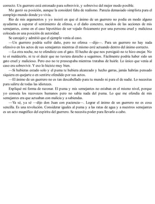 correcto. Un guerrero está entonado para sobrevivir, y sobrevive del mejor modo posible.
Me gustó su posición, aunque la consideré falta de realismo. Parecía demasiado simplista para el
complejo mundo donde yo vivía.
Rio de mis argumentos y yo insistí en que el ánimo de un guerrero no podía en modo alguno
ayudarme a superar el sentimiento de ofensa, o el daño concreto, nacidos de las acciones de mis
semejantes, como en el caso hipotético de ser vejado físicamente por una persona cruel y maliciosa
colocada en una posición de autoridad.
Se carcajeó y admitió que el ejemplo venía al caso.
—Un guerrero podría sufrir daño, pero no ofensa —dijo—. Para un guerrero no hay nada
ofensivo en los actos de sus semejantes mientras él mismo esté actuando dentro del ánimo correcto.
—La otra noche, no te ofendiste con el gato. El hecho de que nos persiguió no te hizo enojar. No
te oí maldecirlo, ni te oí decir que no tuviera derecho a seguirnos. Fácilmente podría haber sido un
gato cruel y malicioso. Pero eso no te preocupaba mientras tratabas de huirle. Lo único que venía al
caso era sobrevivir. Y eso lo hiciste muy bien.
—Si hubieras estado solo y el puma te hubiera alcanzado y hecho garras, jamás habrías pensado
siquiera en quejarte o en sentirte ofendido por sus actos.
—El ánimo de un guerrero no es tan descabellado para tu mundo ni para el de nadie. Lo necesitas
para salirte de todas las idioteces.
Expliqué mi forma de razonar. El puma y mis semejantes no estaban en el mismo nivel, porque
yo conocía los recovecos humanos pero no sabía nada del puma. Lo que me ofendía de mis
semejantes era que actuaban con malicia y a sabiendas.
—Ya sé, ya sé —dijo don Juan con paciencia—. Lograr el ánimo de un guerrero no es cosa
sencilla. Es una revolución. Considerar iguales al puma y a las ratas de agua y a nuestros semejantes
es un acto magnífico del espíritu del guerrero. Se necesita poder para llevarlo a cabo.
 